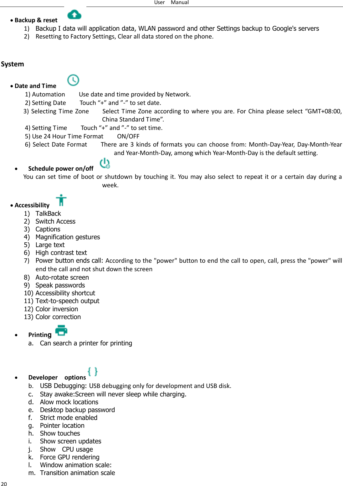 User    Manual 20  Backup &amp; reset     1) Backup I data will application data, WLAN password and other Settings backup to Google's servers 2) Resetting to Factory Settings, Clear all data stored on the phone.   System  Date and Time   1) Automation        Use date and time provided by Network. 2) Setting Date        Touch &ldquo;+&rdquo; and &rdquo;-&rdquo; to set date.           3) Selecting Time  Zone        Select Time  Zone  according to where you are. For China please  select &ldquo;GMT+08:00, China Standard Time&rdquo;.   4) Setting Time        Touch &ldquo;+&rdquo; and &rdquo;-&rdquo; to set time.         5) Use 24 Hour Time Format        ON/OFF     6) Select Date Format        There are 3 kinds of formats you can choose from: Month-Day-Year, Day-Month-Year and Year-Month-Day, among which Year-Month-Day is the default setting.  Schedule power on/off   You can set time of boot or shutdown by  touching it.  You may also select to repeat it or a  certain day during a week.  Accessibility   1) TalkBack 2) Switch Access 3) Captions 4) Magnification gestures 5) Large text 6) High contrast text 7) Power button ends call: According to the "power" button to end the call to open, call, press the "power" will end the call and not shut down the screen 8) Auto-rotate screen 9) Speak passwords 10) Accessibility shortcut 11) Text-to-speech output 12) Color inversion 13) Color correction  Printing a. Can search a printer for printing    Developer    options  b. USB Debugging: USB debugging only for development and USB disk. c. Stay awake:Screen will never sleep while charging. d. Alow mock locations e. Desktop backup password f. Strict mode enabled g. Pointer location h. Show touches i. Show screen updates j. Show    CPU usage k. Force GPU rendering l. Window animation scale: m. Transition animation scale 
