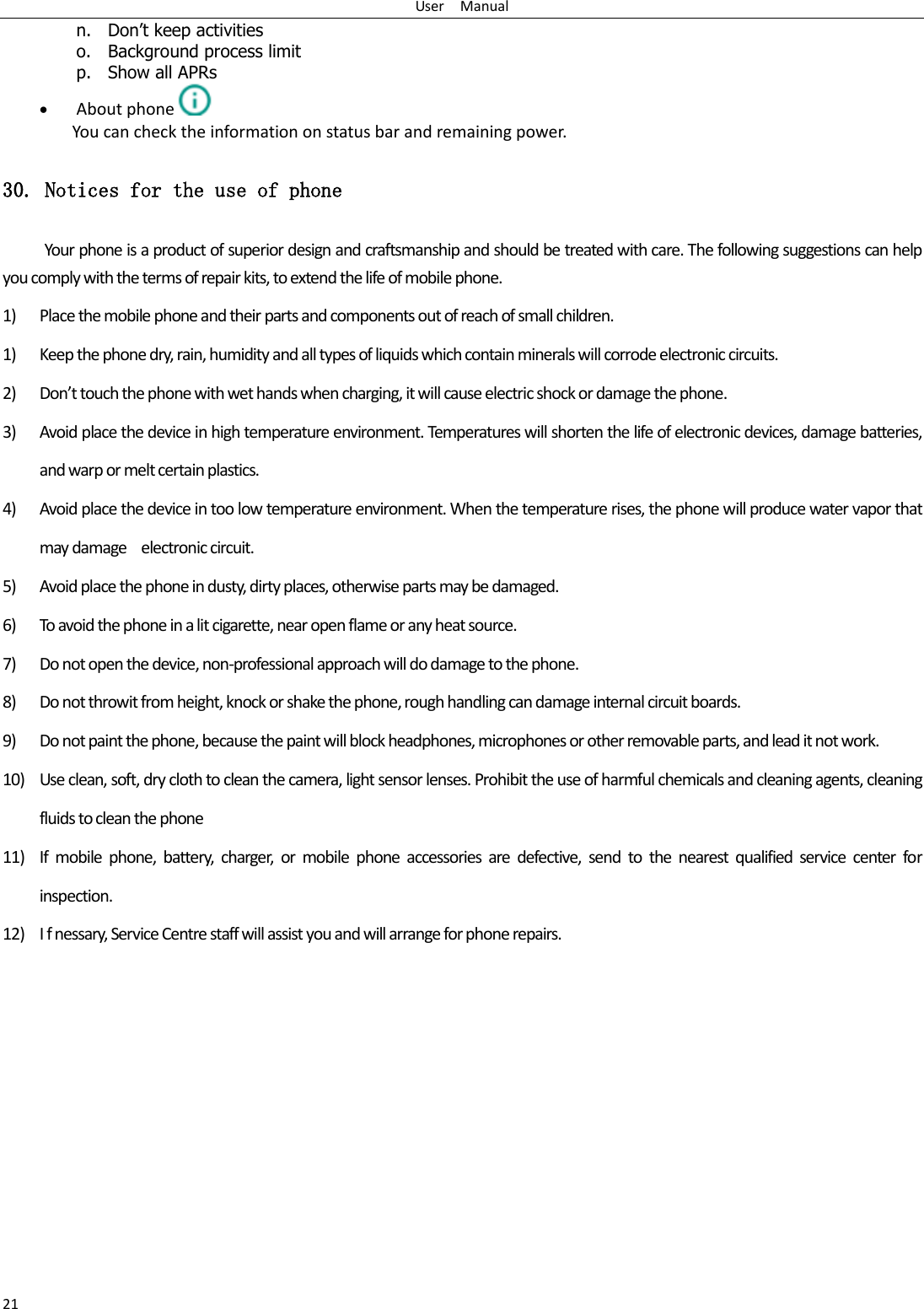 User    Manual 21 n. Don&rsquo;t keep activities o. Background process limit p. Show all APRs  About phone  You can check the information on status bar and remaining power. 30. Notices for the use of phone Your phone is a product of superior design and craftsmanship and should be treated with care. The following suggestions can help you comply with the terms of repair kits, to extend the life of mobile phone. 1) Place the mobile phone and their parts and components out of reach of small children. 1) Keep the phone dry, rain, humidity and all types of liquids which contain minerals will corrode electronic circuits. 2) Don&rsquo;t touch the phone with wet hands when charging, it will cause electric shock or damage the phone. 3) Avoid place the device in high temperature environment. Temperatures will shorten the life of electronic devices, damage batteries, and warp or melt certain plastics. 4) Avoid place the device in too low temperature environment. When the temperature rises, the phone will produce water vapor that may damage    electronic circuit. 5) Avoid place the phone in dusty, dirty places, otherwise parts may be damaged. 6) To avoid the phone in a lit cigarette, near open flame or any heat source. 7) Do not open the device, non-professional approach will do damage to the phone. 8) Do not throwit from height, knock or shake the phone, rough handling can damage internal circuit boards. 9) Do not paint the phone, because the paint will block headphones, microphones or other removable parts, and lead it not work. 10) Use clean, soft, dry cloth to clean the camera, light sensor lenses. Prohibit the use of harmful chemicals and cleaning agents, cleaning fluids to clean the phone 11) If  mobile  phone,  battery,  charger,  or  mobile  phone  accessories  are  defective,  send  to  the  nearest  qualified  service  center  for inspection. 12) I f nessary, Service Centre staff will assist you and will arrange for phone repairs. 