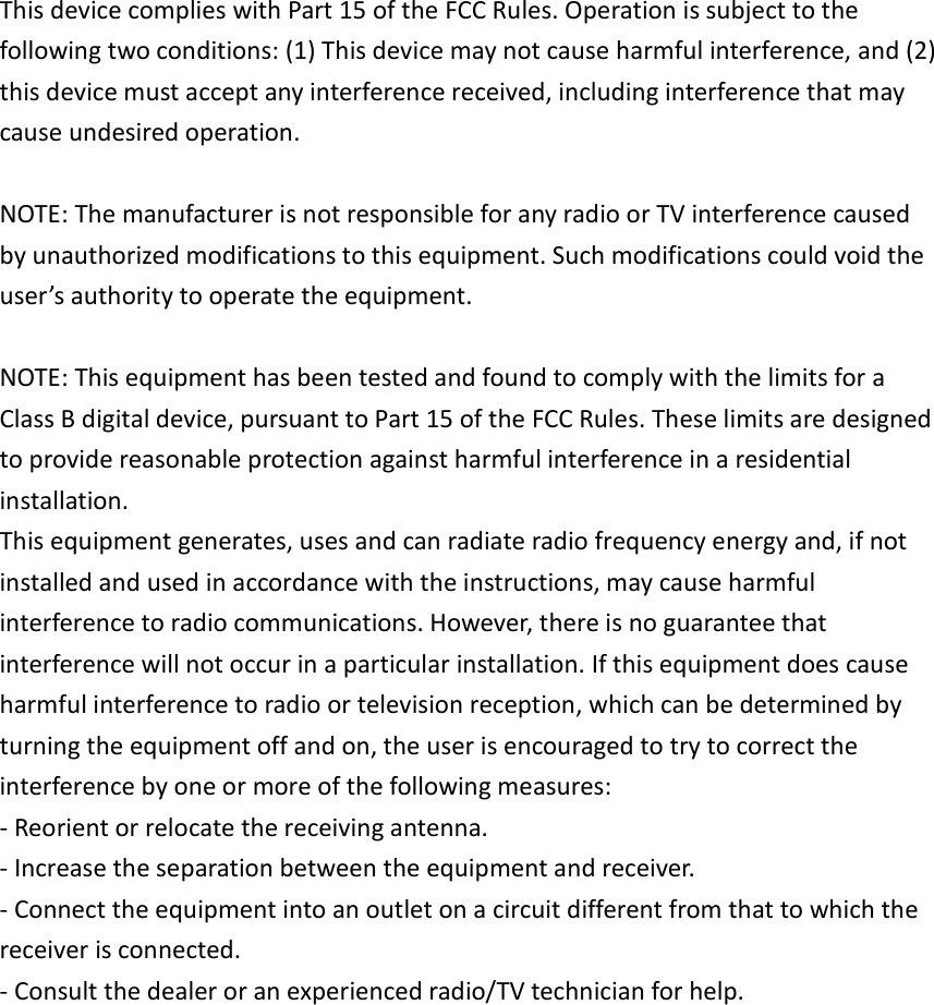 This device complies with Part 15 of the FCC Rules. Operation is subject to the following two conditions: (1) This device may not cause harmful interference, and (2) this device must accept any interference received, including interference that may cause undesired operation.  NOTE: The manufacturer is not responsible for any radio or TV interference caused by unauthorized modifications to this equipment. Such modifications could void the user&rsquo;s authority to operate the equipment.  NOTE: This equipment has been tested and found to comply with the limits for a Class B digital device, pursuant to Part 15 of the FCC Rules. These limits are designed to provide reasonable protection against harmful interference in a residential installation. This equipment generates, uses and can radiate radio frequency energy and, if not installed and used in accordance with the instructions, may cause harmful interference to radio communications. However, there is no guarantee that interference will not occur in a particular installation. If this equipment does cause harmful interference to radio or television reception, which can be determined by turning the equipment off and on, the user is encouraged to try to correct the interference by one or more of the following measures: - Reorient or relocate the receiving antenna. - Increase the separation between the equipment and receiver. - Connect the equipment into an outlet on a circuit different from that to which the receiver is connected. - Consult the dealer or an experienced radio/TV technician for help. 