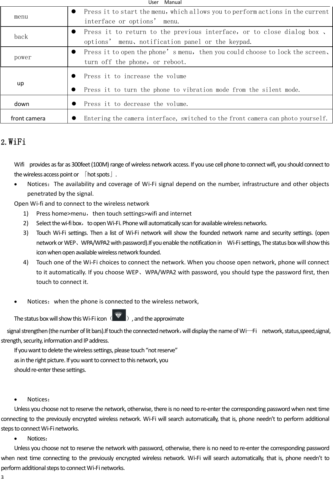 User    Manual 3 menu  Press it to start the menu，which allows you to perform actions in the current interface or options&rsquo; menu. back  Press it to return to the previous interface，or to close dialog box 、options&rsquo; menu、notification panel or the keypad. power  Press it to open the phone&rsquo;s menu，then you could choose to lock the screen、turn off the phone，or reboot. up  Press it to increase the volume  Press it to turn the phone to vibration mode from the silent mode. down  Press it to decrease the volume. front camera  Entering the camera interface, switched to the front camera can photo yourself. 2.WiFi Wifi    provides as far as 300feet (100M) range of wireless network access. If you use cell phone to connect wifi, you should connect to the wireless access point or  「hot spots」.  Notices：The availability and coverage of Wi-Fi signal depend on the number, infrastructure and other objects penetrated by the signal. Open Wi-fi and to connect to the wireless network 1) Press home>menu，then touch settings>wifi and internet 2) Select the wi-fi box，to open Wi-Fi. Phone will automatically scan for available wireless networks. 3) Touch  Wi-Fi  settings.  Then a  list  of  Wi-Fi network will show  the  founded  network name  and  security  settings.  (open network or WEP、WPA/WPA2 with password).If you enable the notification in    Wi-Fi settings, The status box will show this icon when open available wireless network founded. 4) Touch one of the Wi-Fi choices to connect the network. When you choose open network, phone will connect to it automatically. If you choose WEP、WPA/WPA2 with password, you should type the password first, then touch to connect it.   Notices：when the phone is connected to the wireless network, The status box will show this Wi-Fi icon（ ）, and the approximate   signal strengthen (the number of lit bars).If touch the connected network，will display the name of Wi&mdash;Fi    network, status,speed,signal,                                             strength, security, information and IP address.                   If you want to delete the wireless settings, please touch &ldquo;not reserve&rdquo; as in the right picture. If you want to connect to this network, you should re-enter these settings.    Notices： Unless you choose not to reserve the network, otherwise, there is no need to re-enter the corresponding password when next time connecting to the previously encrypted wireless network. Wi-Fi will search automatically, that is, phone needn&rsquo;t to perform additional steps to connect Wi-Fi networks.    Notices： Unless you choose not to reserve the network with password, otherwise, there is no need to re-enter the corresponding password when  next  time  connecting  to  the previously encrypted wireless  network.  Wi-Fi will  search  automatically,  that  is, phone  needn&rsquo;t  to perform additional steps to connect Wi-Fi networks.   