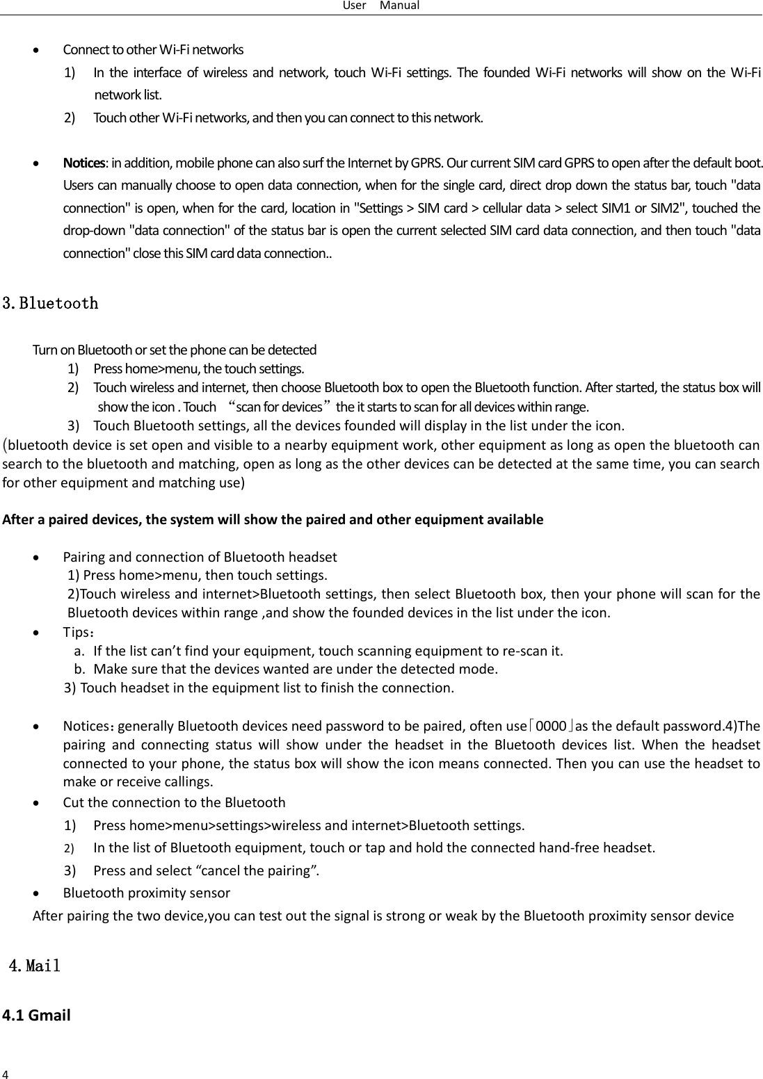 User    Manual 4   Connect to other Wi-Fi networks 1) In  the interface  of  wireless  and  network,  touch  Wi-Fi settings.  The founded  Wi-Fi  networks  will  show  on  the  Wi-Fi network list. 2) Touch other Wi-Fi networks, and then you can connect to this network.   Notices: in addition, mobile phone can also surf the Internet by GPRS. Our current SIM card GPRS to open after the default boot. Users can manually choose to open data connection, when for the single card, direct drop down the status bar, touch "data connection" is open, when for the card, location in "Settings > SIM card > cellular data > select SIM1 or SIM2", touched the drop-down "data connection" of the status bar is open the current selected SIM card data connection, and then touch "data connection" close this SIM card data connection.. 3.Bluetooth Turn on Bluetooth or set the phone can be detected 1) Press home>menu, the touch settings. 2) Touch wireless and internet, then choose Bluetooth box to open the Bluetooth function. After started, the status box will show the icon . Touch  &ldquo;scan for devices&rdquo;the it starts to scan for all devices within range. 3) Touch Bluetooth settings, all the devices founded will display in the list under the icon. (bluetooth device is set open and visible to a nearby equipment work, other equipment as long as open the bluetooth can search to the bluetooth and matching, open as long as the other devices can be detected at the same time, you can search for other equipment and matching use)  After a paired devices, the system will show the paired and other equipment available     Pairing and connection of Bluetooth headset 1) Press home>menu, then touch settings. 2)Touch wireless and internet>Bluetooth settings, then select Bluetooth box, then your phone will scan for the Bluetooth devices within range ,and show the founded devices in the list under the icon.  Tips： a. If the list can&rsquo;t find your equipment, touch scanning equipment to re-scan it. b. Make sure that the devices wanted are under the detected mode. 3) Touch headset in the equipment list to finish the connection.   Notices：generally Bluetooth devices need password to be paired, often use「0000」as the default password.4)The pairing  and  connecting  status  will  show  under  the  headset  in  the  Bluetooth  devices  list.  When  the  headset connected to your phone, the status box will show the icon means connected. Then you can use the headset to make or receive callings.  Cut the connection to the Bluetooth 1) Press home>menu>settings>wireless and internet>Bluetooth settings. 2) In the list of Bluetooth equipment, touch or tap and hold the connected hand-free headset. 3) Press and select &ldquo;cancel the pairing&rdquo;.  Bluetooth proximity sensor  After pairing the two device,you can test out the signal is strong or weak by the Bluetooth proximity sensor device                                                                                4.Mail 4.1 Gmail  