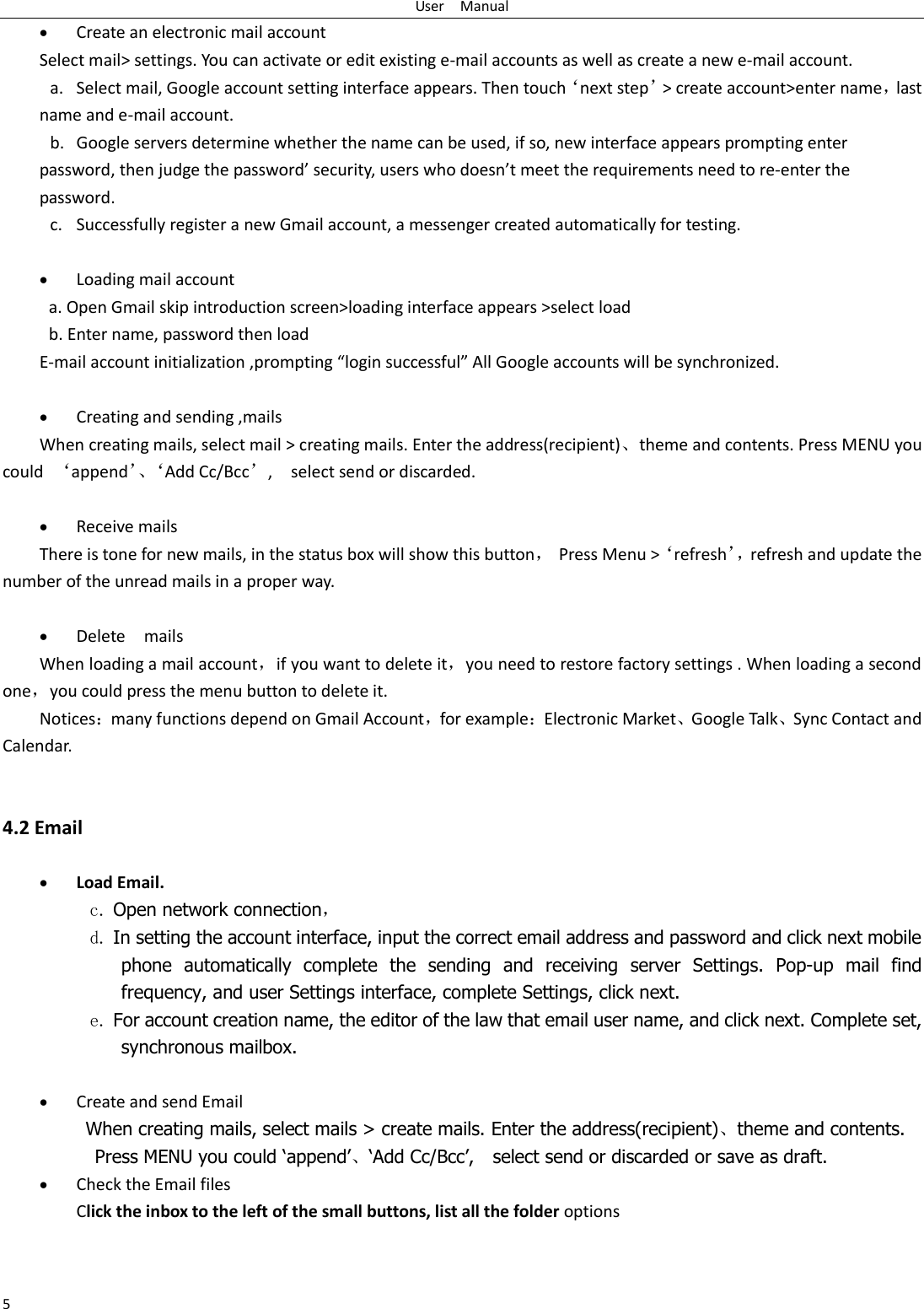 User    Manual 5  Create an electronic mail account Select mail> settings. You can activate or edit existing e-mail accounts as well as create a new e-mail account. a. Select mail, Google account setting interface appears. Then touch&lsquo;next step&rsquo;> create account>enter name，last name and e-mail account. b. Google servers determine whether the name can be used, if so, new interface appears prompting enter password, then judge the password&rsquo; security, users who doesn&rsquo;t meet the requirements need to re-enter the password.   c. Successfully register a new Gmail account, a messenger created automatically for testing.     Loading mail account a. Open Gmail skip introduction screen>loading interface appears >select load b. Enter name, password then load E-mail account initialization ,prompting &ldquo;login successful&rdquo; All Google accounts will be synchronized.     Creating and sending ,mails When creating mails, select mail > creating mails. Enter the address(recipient)、theme and contents. Press MENU you could  &lsquo;append&rsquo;、&lsquo;Add Cc/Bcc&rsquo;,    select send or discarded.   Receive mails There is tone for new mails, in the status box will show this button，  Press Menu >&lsquo;refresh&rsquo;， refresh and update the number of the unread mails in a proper way.     Delete    mails When loading a mail account，if you want to delete it，you need to restore factory settings . When loading a second one，you could press the menu button to delete it. Notices：many functions depend on Gmail Account，for example：Electronic Market、Google Talk、Sync Contact and Calendar.   4.2 Email   Load Email. c. Open network connection， d. In setting the account interface, input the correct email address and password and click next mobile phone  automatically  complete  the  sending  and  receiving  server  Settings.  Pop-up  mail  find frequency, and user Settings interface, complete Settings, click next. e. For account creation name, the editor of the law that email user name, and click next. Complete set, synchronous mailbox.   Create and send Email When creating mails, select mails > create mails. Enter the address(recipient)、theme and contents. Press MENU you could &lsquo;append&rsquo;、&lsquo;Add Cc/Bcc&rsquo;,    select send or discarded or save as draft.  Check the Email files                                         Click the inbox to the left of the small buttons, list all the folder options   
