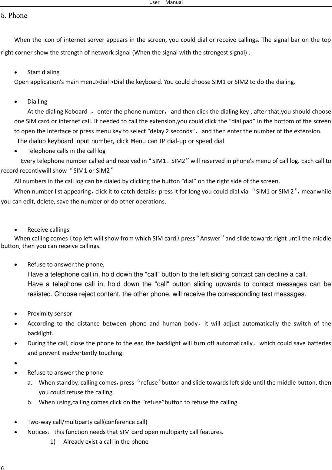 User    Manual 6 5.Phone When the icon of internet server appears in the screen, you could dial or receive callings. The signal bar on the top right corner show the strength of network signal (When the signal with the strongest signal) .   Start dialing   Open application&rsquo;s main menu>dial >Dial the keyboard. You could choose SIM1 or SIM2 to do the dialing.                                       Dialling At the dialing Keboard  ，enter the phone number，and then click the dialing key , after that,you should choose one SIM card or internet call. If needed to call the extension,you could click the &ldquo;dial pad&rdquo; in the bottom of the screen to open the interface or press menu key to select &ldquo;delay 2 seconds&rdquo;，and then enter the number of the extension. The dialup keyboard input number, click Menu can IP dial-up or speed dial  Telephone calls in the call log   Every telephone number called and received in&ldquo;SIM1、SIM2&rdquo;will reserved in phone&rsquo;s menu of call log. Each call to record recentlywill show&ldquo;SIM1 or SIM2&rdquo; All numbers in the call log can be dialed by clicking the button &rdquo;dial&rdquo; on the right side of the screen. When number list appearing，click it to catch details；press it for long you could dial via &ldquo;SIM1 or SIM 2&rdquo;， meanwhile you can edit, delete, save the number or do other operations.    Receive callings When calling comes（top left will show from which SIM card）press&ldquo;Answer&rdquo;and slide towards right until the middle button, then you can receive callings.   Refuse to answer the phone, Have a telephone call in, hold down the "call" button to the left sliding contact can decline a call. Have  a  telephone  call  in,  hold  down  the  "call"  button  sliding  upwards  to  contact  messages  can  be resisted. Choose reject content, the other phone, will receive the corresponding text messages.   Proximity sensor  According  to  the  distance  between  phone  and  human  body，it  will  adjust  automatically  the  switch  of  the backlight.  During the call, close the phone to the ear, the backlight will turn off automatically，which could save batteries and prevent inadvertently touching.    Refuse to answer the phone a. When standby, calling comes，press &ldquo;refuse&rdquo;button and slide towards left side until the middle button, then you could refuse the calling. b. When using,calling comes,click on the &ldquo;refuse&rdquo;button to refuse the calling.   Two-way call/multiparty call(conference call)  Notices：this function needs that SIM card open multiparty call features. 1) Already exist a call in the phone 