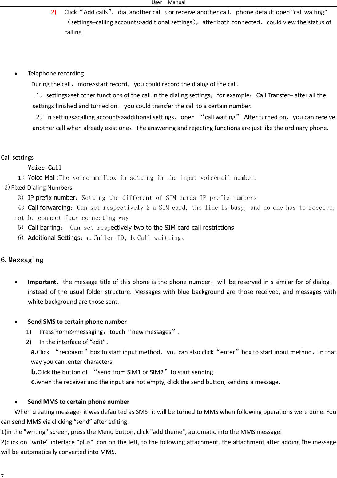 User    Manual 7 2) Click&ldquo;Add calls&rdquo;， dial another call（or receive another call，phone default open &rdquo;call waiting&rdquo;（settings&ndash;calling accounts>additional settings）， after both connected，could view the status of calling                              Telephone recording During the call，more>start record，you could record the dialog of the call. 1）settings>set other functions of the call in the dialing settings，for example：Call Transfer&ndash; after all the settings finished and turned on，you could transfer the call to a certain number. 2）In settings>calling accounts>additional settings，open  &ldquo;call waiting&rdquo;.After turned on，you can receive another call when already exist one，The answering and rejecting functions are just like the ordinary phone.       Call settings Voice Call       1）Voice Mail:The voice mailbox in setting in the input voicemail number.   2)Fixed Dialing Numbers 3) IP prefix number：Setting the different of SIM cards IP prefix numbers  4）Call forwarding：Can set respectively 2 a SIM card, the line is busy, and no one has to receive, not be connect four connecting way 5) Call barring： Can set respectively two to the SIM card call restrictions 6) Additional Settings：a.Caller ID; b.Call waitting。 6.Messaging  Important：the message title of this phone is the phone number，will be reserved in s similar for of dialog，instead  of  the  usual  folder structure.  Messages  with  blue  background  are  those  received,  and  messages  with white background are those sent.       Send SMS to certain phone number 1) Press home>messaging，touch&ldquo;new messages&rdquo;. 2) In the interface of &ldquo;edit&rdquo;： a.Click  &ldquo;recipient&rdquo;box to start input method，you can also click&ldquo;enter&rdquo;box to start input method，in that way you can .enter characters. b.Click the button of  &ldquo;send from SiM1 or SIM2&rdquo;to start sending. c.when the receiver and the input are not empty, click the send button, sending a message.   Send MMS to certain phone number When creating message，it was defaulted as SMS，it will be turned to MMS when following operations were done. You can send MMS via clicking &ldquo;send&rdquo; after editing.   1)in the "writing" screen, press the Menu button, click "add theme", automatic into the MMS message: 2)click on "write" interface "plus" icon on the left, to the following attachment, the attachment after adding the message will be automatically converted into MMS.                    