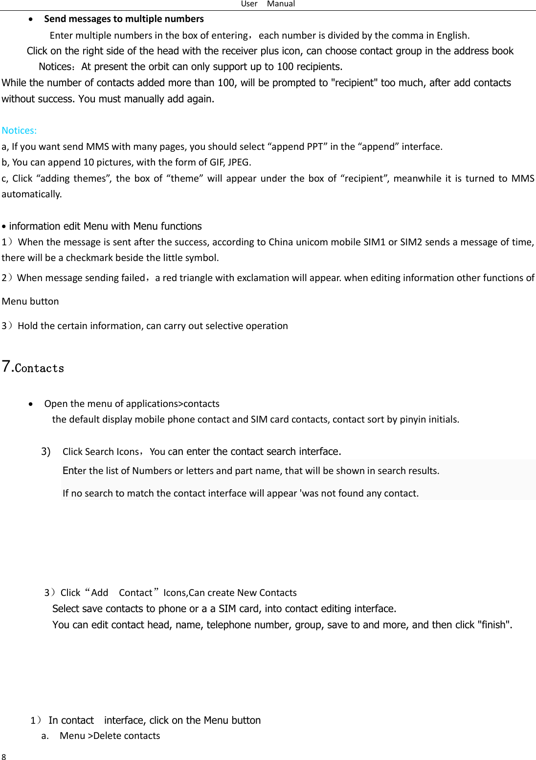 User    Manual 8  Send messages to multiple numbers Enter multiple numbers in the box of entering，each number is divided by the comma in English. Click on the right side of the head with the receiver plus icon, can choose contact group in the address book      Notices：At present the orbit can only support up to 100 recipients.   While the number of contacts added more than 100, will be prompted to "recipient" too much, after add contacts without success. You must manually add again.  Notices: a, If you want send MMS with many pages, you should select &ldquo;append PPT&rdquo; in the &ldquo;append&rdquo; interface. b, You can append 10 pictures, with the form of GIF, JPEG.   c,  Click  &ldquo;adding  themes&rdquo;, the  box of  &ldquo;theme&rdquo; will  appear under  the  box  of  &ldquo;recipient&rdquo;,  meanwhile  it  is  turned to  MMS automatically.     &bull; information edit Menu with Menu functions 1）When the message is sent after the success, according to China unicom mobile SIM1 or SIM2 sends a message of time, there will be a checkmark beside the little symbol. 2）When message sending failed，a red triangle with exclamation will appear. when editing information other functions of Menu button   3）Hold the certain information, can carry out selective operation 7.Contacts  Open the menu of applications>contacts  the default display mobile phone contact and SIM card contacts, contact sort by pinyin initials.  3) Click Search Icons，You can enter the contact search interface.  Enter the list of Numbers or letters and part name, that will be shown in search results. If no search to match the contact interface will appear 'was not found any contact.        3）Click&ldquo;Add    Contact&rdquo;Icons,Can create New Contacts   Select save contacts to phone or a a SIM card, into contact editing interface. You can edit contact head, name, telephone number, group, save to and more, and then click "finish".                                                                              1） In contact  interface, click on the Menu button   a. Menu >Delete contacts 