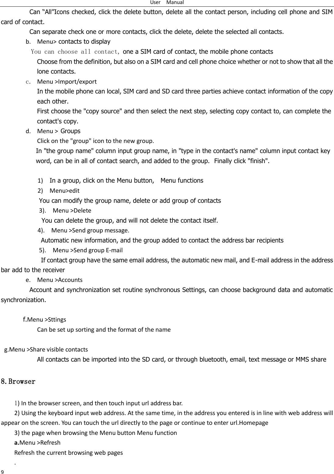 User    Manual 9 Can &ldquo;All&rdquo;Icons checked, click the delete button, delete all the contact person, including cell phone and SIM card of contact.   Can separate check one or more contacts, click the delete, delete the selected all contacts. b. Menu> contacts to display You can choose all contact, one a SIM card of contact, the mobile phone contacts Choose from the definition, but also on a SIM card and cell phone choice whether or not to show that all the lone contacts.   c. Menu >Import/export      In the mobile phone can local, SIM card and SD card three parties achieve contact information of the copy each other.   First choose the "copy source" and then select the next step, selecting copy contact to, can complete the contact's copy.  d. Menu > Groups Click on the "group" icon to the new group. In "the group name" column input group name, in "type in the contact's name" column input contact key word, can be in all of contact search, and added to the group.  Finally click "finish".    1)    In a group, click on the Menu button,    Menu functions   2)    Menu>edit You can modify the group name, delete or add group of contacts   3).    Menu >Delete You can delete the group, and will not delete the contact itself. 4).    Menu >Send group message.         Automatic new information, and the group added to contact the address bar recipients 5).    Menu >Send group E-mail         If contact group have the same email address, the automatic new mail, and E-mail address in the address bar add to the receiver e. Menu >Accounts Account and synchronization set routine synchronous Settings, can choose background data and automatic synchronization.  f.Menu >Sttings Can be set up sorting and the format of the name    g.Menu >Share visible contacts All contacts can be imported into the SD card, or through bluetooth, email, text message or MMS share 8.Browser 1) In the browser screen, and then touch input url address bar. 2) Using the keyboard input web address. At the same time, in the address you entered is in line with web address will appear on the screen. You can touch the url directly to the page or continue to enter url.Homepage 3) the page when browsing the Menu button Menu function a.Menu >Refresh Refresh the current browsing web pages . 