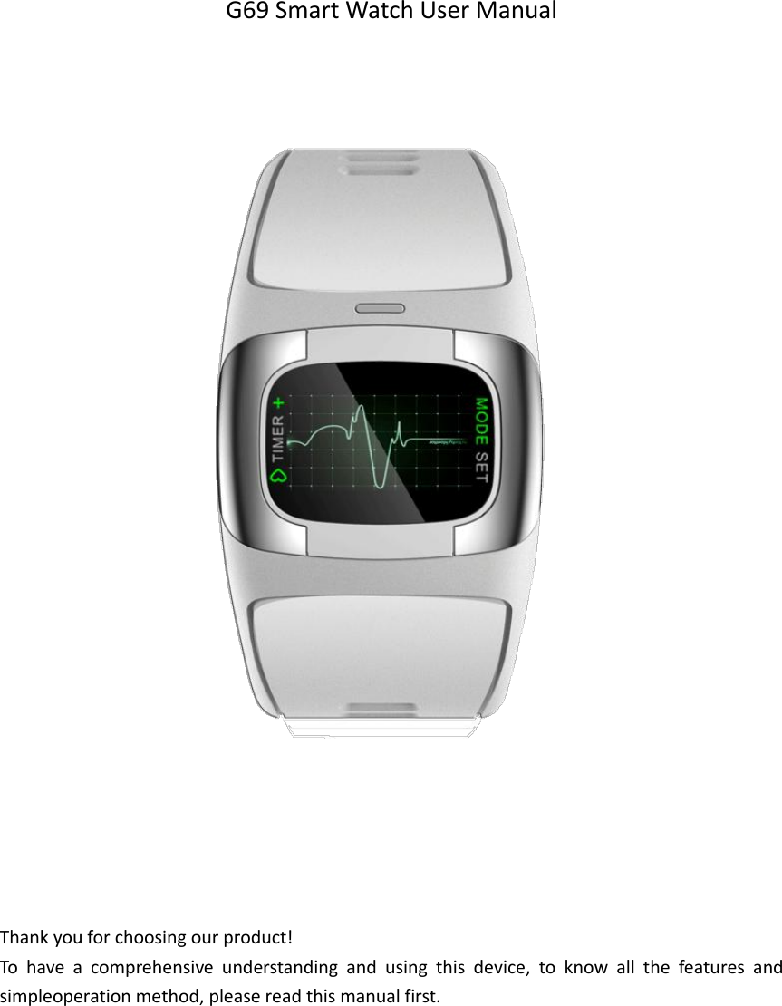   G69 Smart Watch User Manual                               Thank you for choosing our product! To  have  a  comprehensive  understanding  and  using  this  device,  to  know  all  the  features  and simpleoperation method, please read this manual first.      