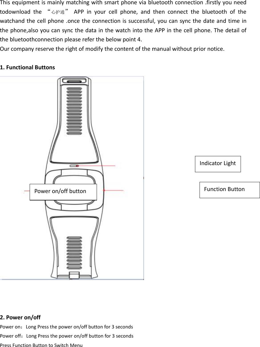 Indicator Light This equipment is mainly matching with smart phone via bluetooth connection .firstly you need todownload  the  &ldquo;心护通&rdquo;  APP  in  your  cell  phone,  and  then  connect  the  bluetooth  of  the watchand the cell phone .once the connection is successful, you can sync the date and time in the phone,also you can sync the data in the watch into the APP in the cell phone. The detail of the bluetoothconnection please refer the below point 4. Our company reserve the right of modify the content of the manual without prior notice.  1. Functional Buttons     2. Power on/off Power on：Long Press the power on/off button for 3 seconds Power off：Long Press the power on/off button for 3 seconds Press Function Button to Switch Menu       Power on/off button Function Button 
