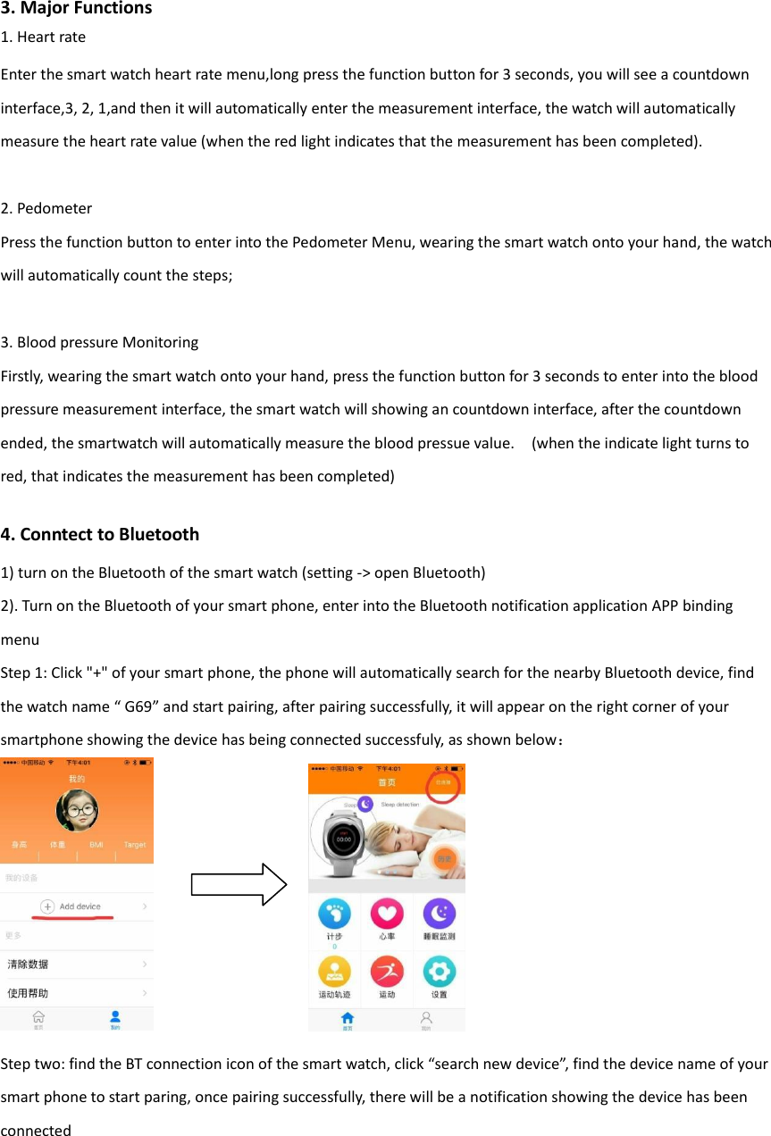 3. Major Functions 1. Heart rate Enter the smart watch heart rate menu,long press the function button for 3 seconds, you will see a countdown interface,3, 2, 1,and then it will automatically enter the measurement interface, the watch will automatically measure the heart rate value (when the red light indicates that the measurement has been completed).    2. Pedometer Press the function button to enter into the Pedometer Menu, wearing the smart watch onto your hand, the watch will automatically count the steps;  3. Blood pressure Monitoring Firstly, wearing the smart watch onto your hand, press the function button for 3 seconds to enter into the blood pressure measurement interface, the smart watch will showing an countdown interface, after the countdown ended, the smartwatch will automatically measure the blood pressue value.    (when the indicate light turns to red, that indicates the measurement has been completed)    4. Conntect to Bluetooth 1) turn on the Bluetooth of the smart watch (setting -> open Bluetooth) 2). Turn on the Bluetooth of your smart phone, enter into the Bluetooth notification application APP binding menu Step 1: Click "+" of your smart phone, the phone will automatically search for the nearby Bluetooth device, find the watch name &ldquo; G69&rdquo; and start pairing, after pairing successfully, it will appear on the right corner of your smartphone showing the device has being connected successfuly, as shown below：    Step two: find the BT connection icon of the smart watch, click &ldquo;search new device&rdquo;, find the device name of your smart phone to start paring, once pairing successfully, there will be a notification showing the device has been connected     