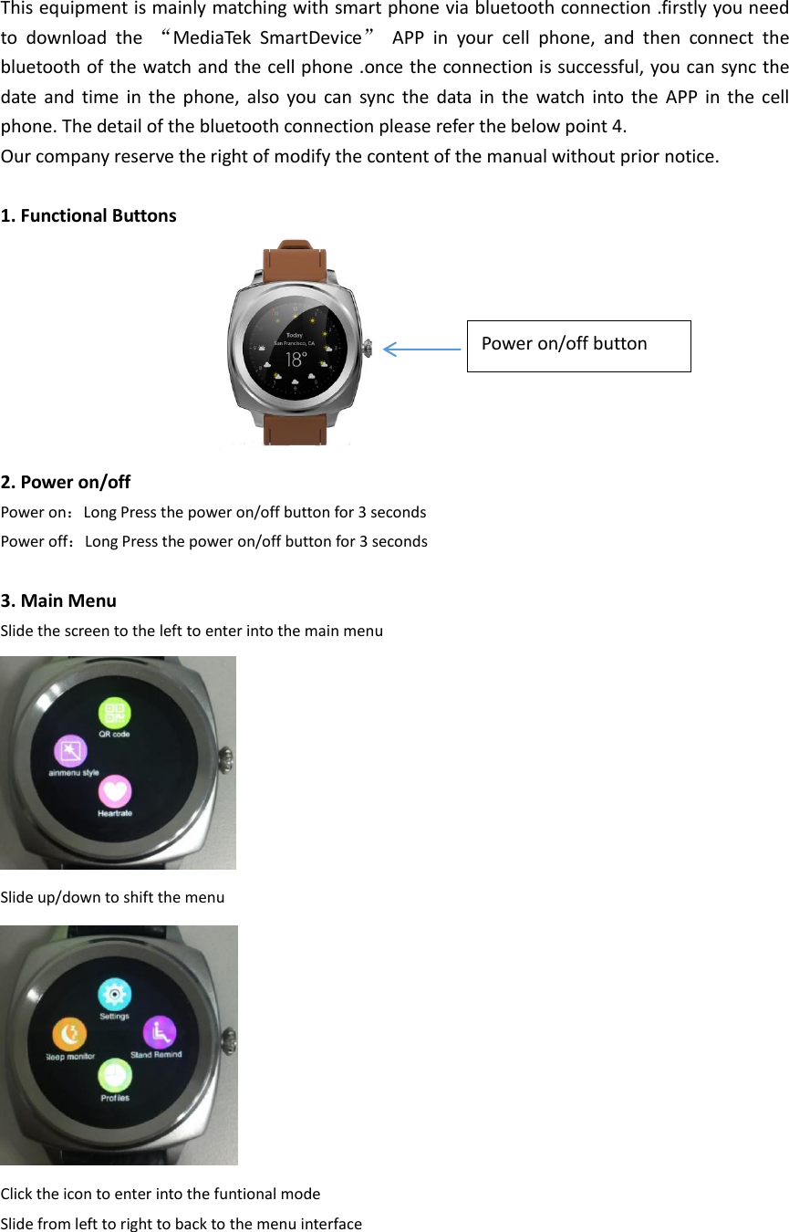 This equipment is mainly matching with smart phone via bluetooth connection .firstly you need to  download  the  &ldquo;MediaTek  SmartDevice&rdquo;  APP  in  your  cell  phone,  and  then  connect  the bluetooth of the watch and the cell phone .once the connection is successful, you can sync the date  and  time  in  the  phone,  also  you  can  sync  the  data  in  the  watch  into  the  APP  in  the  cell phone. The detail of the bluetooth connection please refer the below point 4. Our company reserve the right of modify the content of the manual without prior notice.  1. Functional Buttons         2. Power on/off Power on：Long Press the power on/off button for 3 seconds Power off：Long Press the power on/off button for 3 seconds    3. Main Menu Slide the screen to the left to enter into the main menu  Slide up/down to shift the menu  Click the icon to enter into the funtional mode   Slide from left to right to back to the menu interface   Power on/off button 