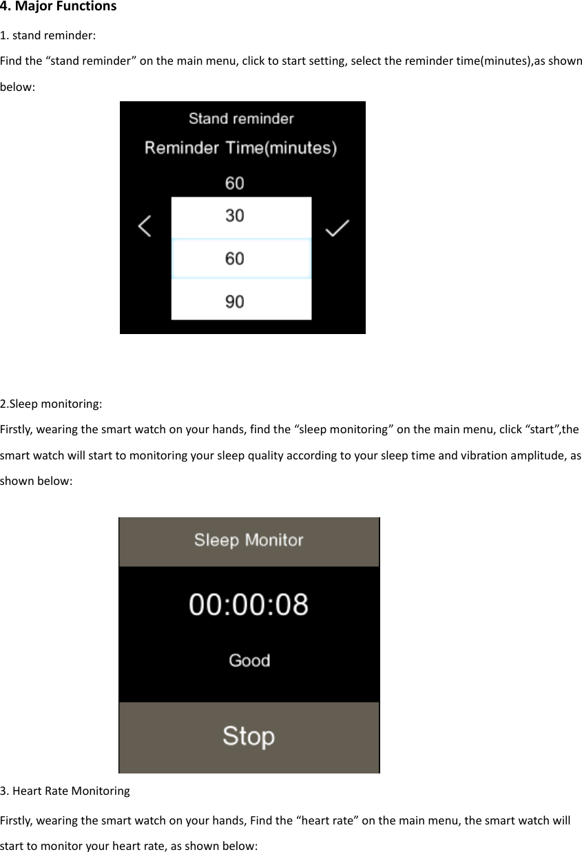 4. Major Functions 1. stand reminder: Find the &ldquo;stand reminder&rdquo; on the main menu, click to start setting, select the reminder time(minutes),as shown below:                        2.Sleep monitoring: Firstly, wearing the smart watch on your hands, find the &ldquo;sleep monitoring&rdquo; on the main menu, click &ldquo;start&rdquo;,the smart watch will start to monitoring your sleep quality according to your sleep time and vibration amplitude, as shown below:        3. Heart Rate Monitoring Firstly, wearing the smart watch on your hands, Find the &ldquo;heart rate&rdquo; on the main menu, the smart watch will start to monitor your heart rate, as shown below:  