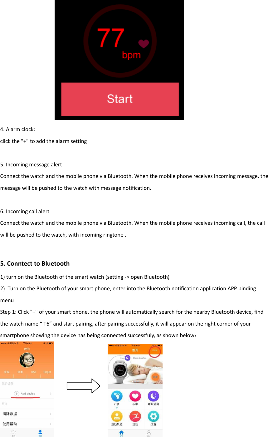               4. Alarm clock: click the "+" to add the alarm setting  5. Incoming message alert Connect the watch and the mobile phone via Bluetooth. When the mobile phone receives incoming message, the message will be pushed to the watch with message notification.  6. Incoming call alert Connect the watch and the mobile phone via Bluetooth. When the mobile phone receives incoming call, the call will be pushed to the watch, with incoming ringtone .   5. Conntect to Bluetooth 1) turn on the Bluetooth of the smart watch (setting -> open Bluetooth) 2). Turn on the Bluetooth of your smart phone, enter into the Bluetooth notification application APP binding menu Step 1: Click "+" of your smart phone, the phone will automatically search for the nearby Bluetooth device, find the watch name &ldquo; T6&rdquo; and start pairing, after pairing successfully, it will appear on the right corner of your smartphone showing the device has being connected successfuly, as shown below：    