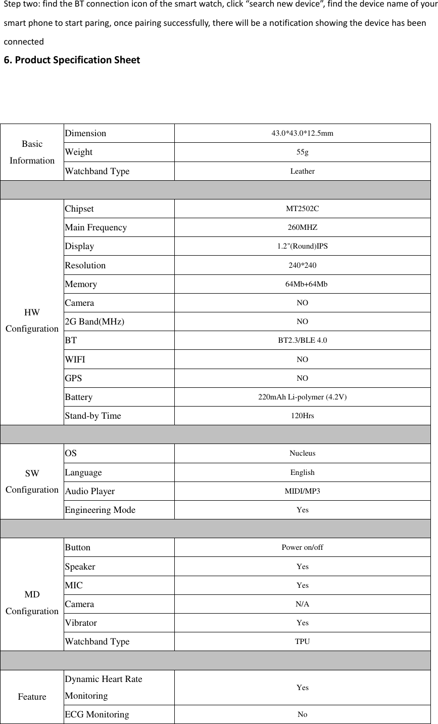 Step two: find the BT connection icon of the smart watch, click &ldquo;search new device&rdquo;, find the device name of your smart phone to start paring, once pairing successfully, there will be a notification showing the device has been connected 6. Product Specification Sheet Basic Information Dimension 43.0*43.0*12.5mm Weight 55g Watchband Type Leather   HW Configuration Chipset MT2502C Main Frequency 260MHZ Display 1.2"(Round)IPS Resolution 240*240 Memory  64Mb+64Mb Camera NO 2G Band(MHz) NO BT BT2.3/BLE 4.0 WIFI NO GPS NO Battery 220mAh Li-polymer (4.2V) Stand-by Time 120Hrs  SW   Configuration OS Nucleus Language English Audio Player MIDI/MP3 Engineering Mode Yes   MD Configuration Button Power on/off Speaker Yes MIC Yes Camera N/A Vibrator Yes Watchband Type TPU  Feature Dynamic Heart Rate Monitoring Yes ECG Monitoring No 