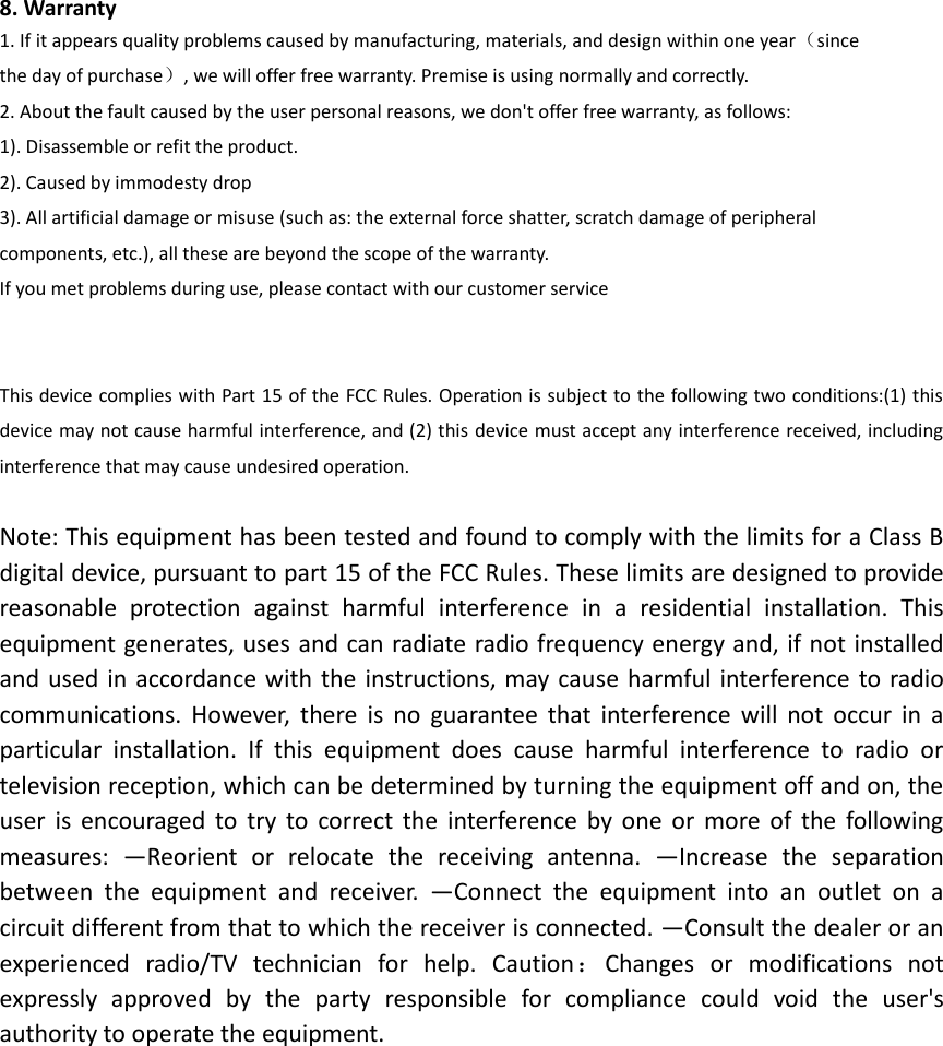 8. Warranty 1. If it appears quality problems caused by manufacturing, materials, and design within one year（since the day of purchase）, we will offer free warranty. Premise is using normally and correctly. 2. About the fault caused by the user personal reasons, we don't offer free warranty, as follows: 1). Disassemble or refit the product. 2). Caused by immodesty drop 3). All artificial damage or misuse (such as: the external force shatter, scratch damage of peripheral     components, etc.), all these are beyond the scope of the warranty. If you met problems during use, please contact with our customer service   This device complies with Part 15 of the FCC Rules. Operation is subject to the following two conditions:(1) this device may not cause harmful interference, and (2) this device must accept any interference received, including interference that may cause undesired operation.  Note: This equipment has been tested and found to comply with the limits for a Class B digital device, pursuant to part 15 of the FCC Rules. These limits are designed to provide reasonable  protection  against  harmful  interference  in  a  residential  installation.  This equipment generates, uses and can radiate radio frequency energy and, if not installed and used  in accordance with the instructions, may cause  harmful interference to radio communications.  However,  there  is  no  guarantee  that  interference  will  not  occur  in  a particular  installation.  If  this  equipment  does  cause  harmful  interference  to  radio  or television reception, which can be determined by turning the equipment off and on, the user  is  encouraged  to  try  to  correct  the  interference  by  one  or  more  of  the  following measures:  &mdash;Reorient  or  relocate  the  receiving  antenna.  &mdash;Increase  the  separation between  the  equipment  and  receiver.  &mdash;Connect  the  equipment  into  an  outlet  on  a circuit different from that to which the receiver is connected. &mdash;Consult the dealer or an experienced  radio/TV  technician  for  help.  Caution：Changes  or  modifications  not expressly  approved  by  the  party  responsible  for  compliance  could  void  the  user's authority to operate the equipment.  
