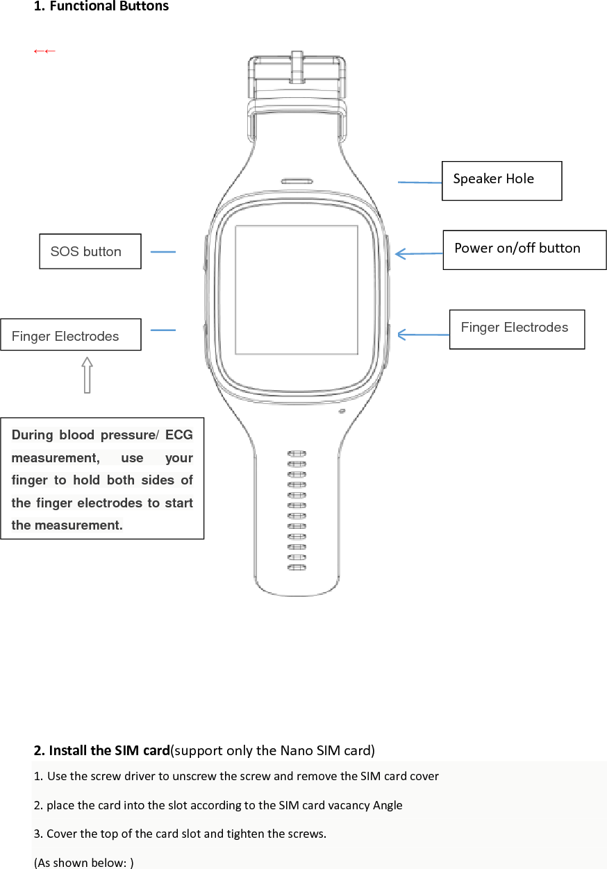 Finger Electrodes  1. Functional Buttons  &larr;&larr;                               2. Install the SIM card(support only the Nano SIM card) 1. Use the screw driver to unscrew the screw and remove the SIM card cover 2. place the card into the slot according to the SIM card vacancy Angle 3. Cover the top of the card slot and tighten the screws. (As shown below: )     Speaker Hole Finger Electrodes  SOS button Power on/off button During  blood  pressure/  ECG measurement,  use  your finger  to  hold  both  sides  of the finger electrodes to start the measurement. 