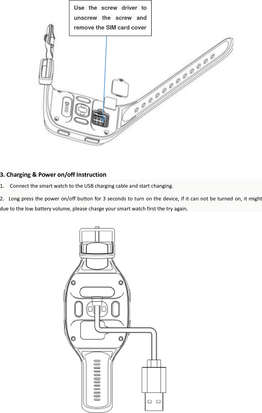                   3. Charging &amp; Power on/off Instruction 1.    Connect the smart watch to the USB charging cable and start changing.   2.   Long press the power on/off button for 3 seconds to turn on the device, if it can not be turned on, it might due to the low battery volume, please charge your smart watch first the try again.                       Use  the  screw  driver  to unscrew  the  screw  and remove the SIM card cover 