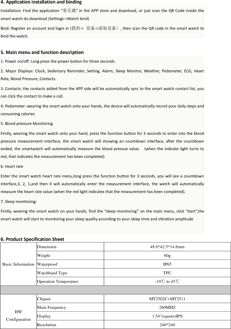  4. Application installation and binding Installation: Find the application  &ldquo;易互通&rdquo; in the APP store and download, or just scan the QR  Code inside the smart watch do download (Settings->Watch bind)   Bind: Register an account and login in (我的->  设备->添加设备）, then scan the QR code in the smart watch to bind the watch.    5. Main menu and function description 1. Power on/off: Long press the power button for three seconds. 2.  Major  Displays:  Clock,  Sedentary  Reminder,  Setting,  Alarm,  Sleep  Monitor,  Weather,  Pedometer,  ECG,  Heart Rate, Blood Pressure, Contacts. 3. Contacts: the contacts added from the APP side will be automatically sync to the smart watch contact list, you can click the contact to make a call. 4. Pedometer: wearing the smart watch onto your hands, the device will automatically record your daily steps and consuming calories   5. Blood pressure Monitoring Firstly, wearing the smart watch onto your hand, press the function button for 3 seconds to enter into the blood pressure  measurement  interface,  the  smart  watch  will  showing  an  countdown  interface,  after  the  countdown ended, the  smartwatch will  automatically measure the blood pressue value.    (when the indicate light turns  to red, that indicates the measurement has been completed) 6. Heart rate Enter the smart watch heart rate menu,long press the function button for 3 seconds, you will see a countdown interface,3,  2,  1,and  then  it  will  automatically  enter  the  measurement  interface,  the  watch  will  automatically measure the heart rate value (when the red light indicates that the measurement has been completed).   7. Sleep monitoring: Firstly, wearing the smart watch on your hands, find the &ldquo;sleep monitoring&rdquo; on the main menu, click &ldquo;start&rdquo;,the smart watch will start to monitoring your sleep quality according to your sleep time and vibration amplitude  6. Product Specification Sheet Basic Information Dimension 48.8*42.5*14.8mm Weight 60g Waterproof IP65 Watchband Type TPU Operation Temperature -10℃ to 45℃   HW Configuration Chipset MT2502C+MT2511 Main Frequency 260MHZ Display 1.54"(square)IPS Resolution 240*240 