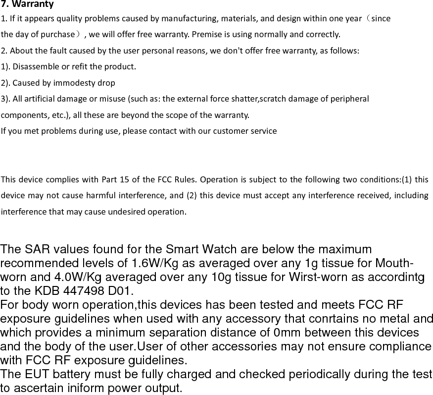  7. Warranty 1. If it appears quality problems caused by manufacturing, materials, and design within one year（since the day of purchase）, we will offer free warranty. Premise is using normally and correctly. 2. About the fault caused by the user personal reasons, we don't offer free warranty, as follows: 1). Disassemble or refit the product. 2). Caused by immodesty drop 3). All artificial damage or misuse (such as: the external force shatter,scratch damage of peripheral   components, etc.), all these are beyond the scope of the warranty. If you met problems during use, please contact with our customer service   This device complies with Part 15 of the FCC Rules. Operation is subject to the following two conditions:(1) this device may not cause harmful interference, and (2) this device must accept any interference received, including interference that may cause undesired operation. The SAR values found for the Smart Watch are below the maximumrecommended levels of 1.6W/Kg as averaged over any 1g tissue for Mouth-worn and 4.0W/Kg averaged over any 10g tissue for Wirst-worn as accordintgto the KDB 447498 D01.For body worn operation,this devices has been tested and meets FCC RFexposure guidelines when used with any accessory that conrtains no metal andwhich provides a minimum separation distance of 0mm between this devicesand the body of the user.User of other accessories may not ensure compliancewith FCC RF exposure guidelines.The EUT battery must be fully charged and checked periodically during the testto ascertain iniform power output.