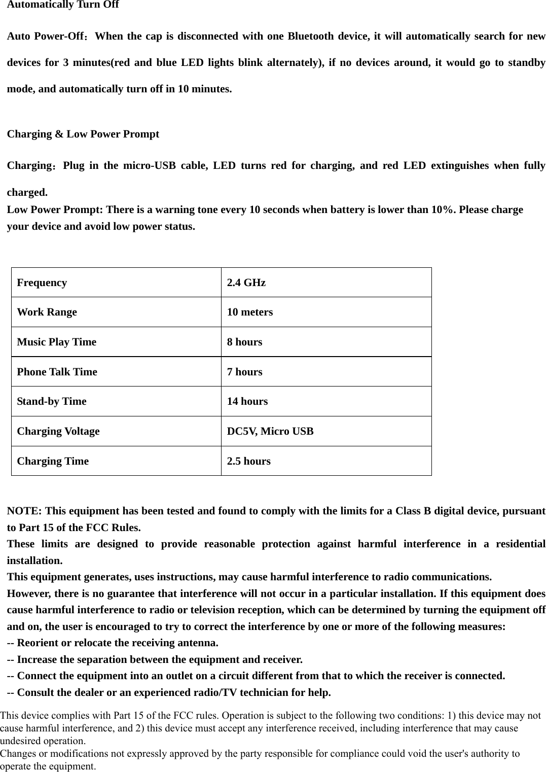   Automatically Turn Off Auto Power-Off：When the cap is disconnected with one Bluetooth device, it will automatically search for new devices for 3 minutes(red and blue LED lights blink alternately), if no devices around, it would go to standby mode, and automatically turn off in 10 minutes.   Charging &amp; Low Power Prompt Charging：Plug in the micro-USB cable, LED turns red for charging, and red LED extinguishes when fully charged. Low Power Prompt: There is a warning tone every 10 seconds when battery is lower than 10%. Please charge your device and avoid low power status.              Frequency 2.4 GHz Work Range  10 meters Music Play Time  8 hours Phone Talk Time  7 hours Stand-by Time  14 hours Charging Voltage  DC5V, Micro USB Charging Time  2.5 hours  NOTE: This equipment has been tested and found to comply with the limits for a Class B digital device, pursuant to Part 15 of the FCC Rules.   These limits are designed to provide reasonable protection against harmful interference in a residential installation.  This equipment generates, uses instructions, may cause harmful interference to radio communications.   However, there is no guarantee that interference will not occur in a particular installation. If this equipment does cause harmful interference to radio or television reception, which can be determined by turning the equipment off and on, the user is encouraged to try to correct the interference by one or more of the following measures: -- Reorient or relocate the receiving antenna.     -- Increase the separation between the equipment and receiver.     -- Connect the equipment into an outlet on a circuit different from that to which the receiver is connected.       -- Consult the dealer or an experienced radio/TV technician for help.  This device complies with Part 15 of the FCC rules. Operation is subject to the following two conditions: 1) this device may not cause harmful interference, and 2) this device must accept any interference received, including interference that may cause undesired operation. Changes or modifications not expressly approved by the party responsible for compliance could void the user&apos;s authority to operate the equipment. 