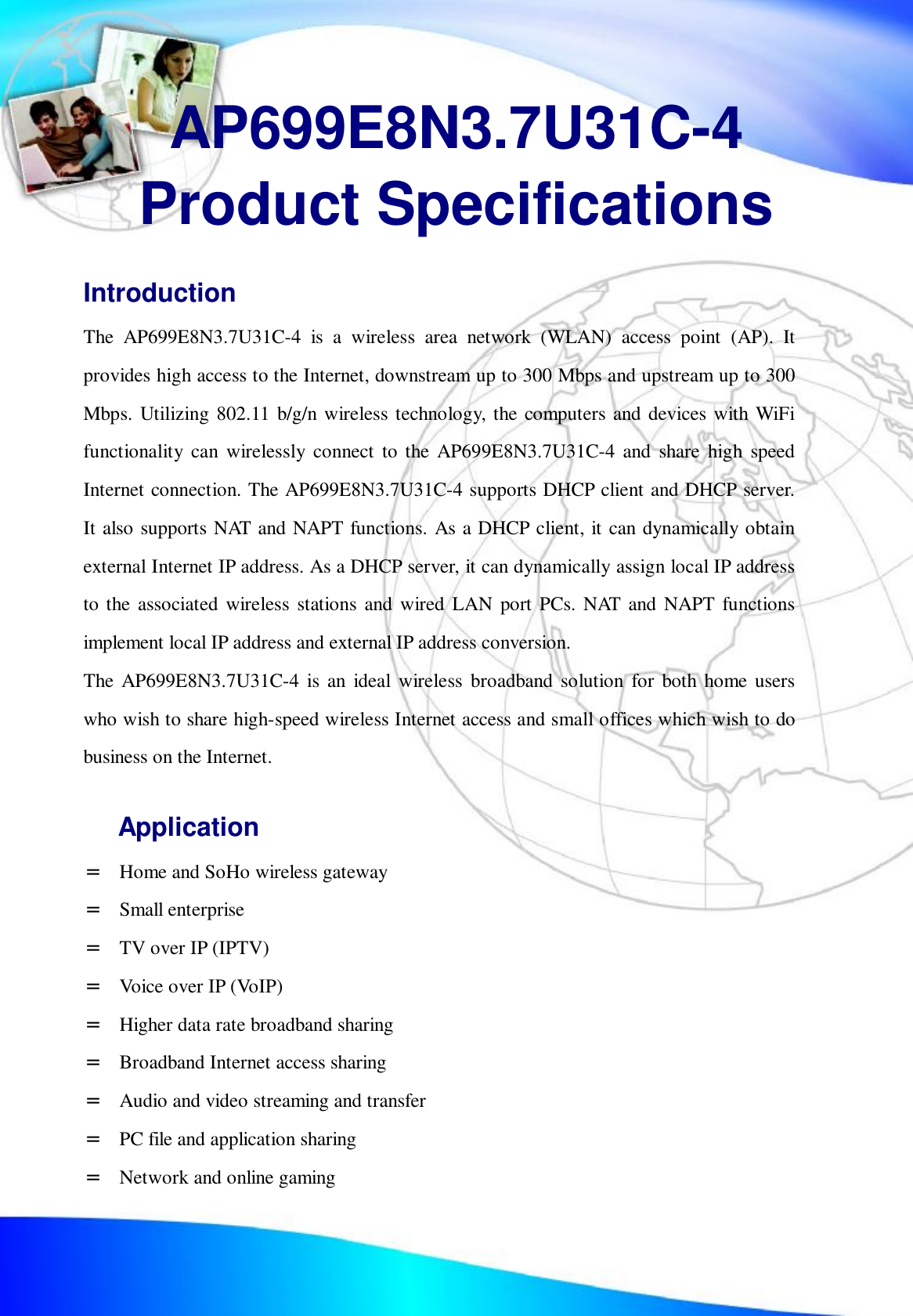  AP699E8N3.7U31C-4 Product Specifications Introduction The AP699E8N3.7U31C-4 is a wireless area network (WLAN) access point (AP). It provides high access to the Internet, downstream up to 300 Mbps and upstream up to 300 Mbps. Utilizing 802.11 b/g/n wireless technology, the computers and devices with WiFi functionality can wirelessly connect to the AP699E8N3.7U31C-4 and share high speed Internet connection. The AP699E8N3.7U31C-4 supports DHCP client and DHCP server. It also supports NAT and NAPT functions. As a DHCP client, it can dynamically obtain external Internet IP address. As a DHCP server, it can dynamically assign local IP address to the associated wireless stations and wired LAN port PCs. NAT and NAPT functions implement local IP address and external IP address conversion. The AP699E8N3.7U31C-4 is an ideal wireless broadband solution for both home users who wish to share high-speed wireless Internet access and small offices which wish to do business on the Internet. Application =  Home and SoHo wireless gateway =  Small enterprise =  TV over IP (IPTV) =  Voice over IP (VoIP) =  Higher data rate broadband sharing =  Broadband Internet access sharing =  Audio and video streaming and transfer =  PC file and application sharing =  Network and online gaming 