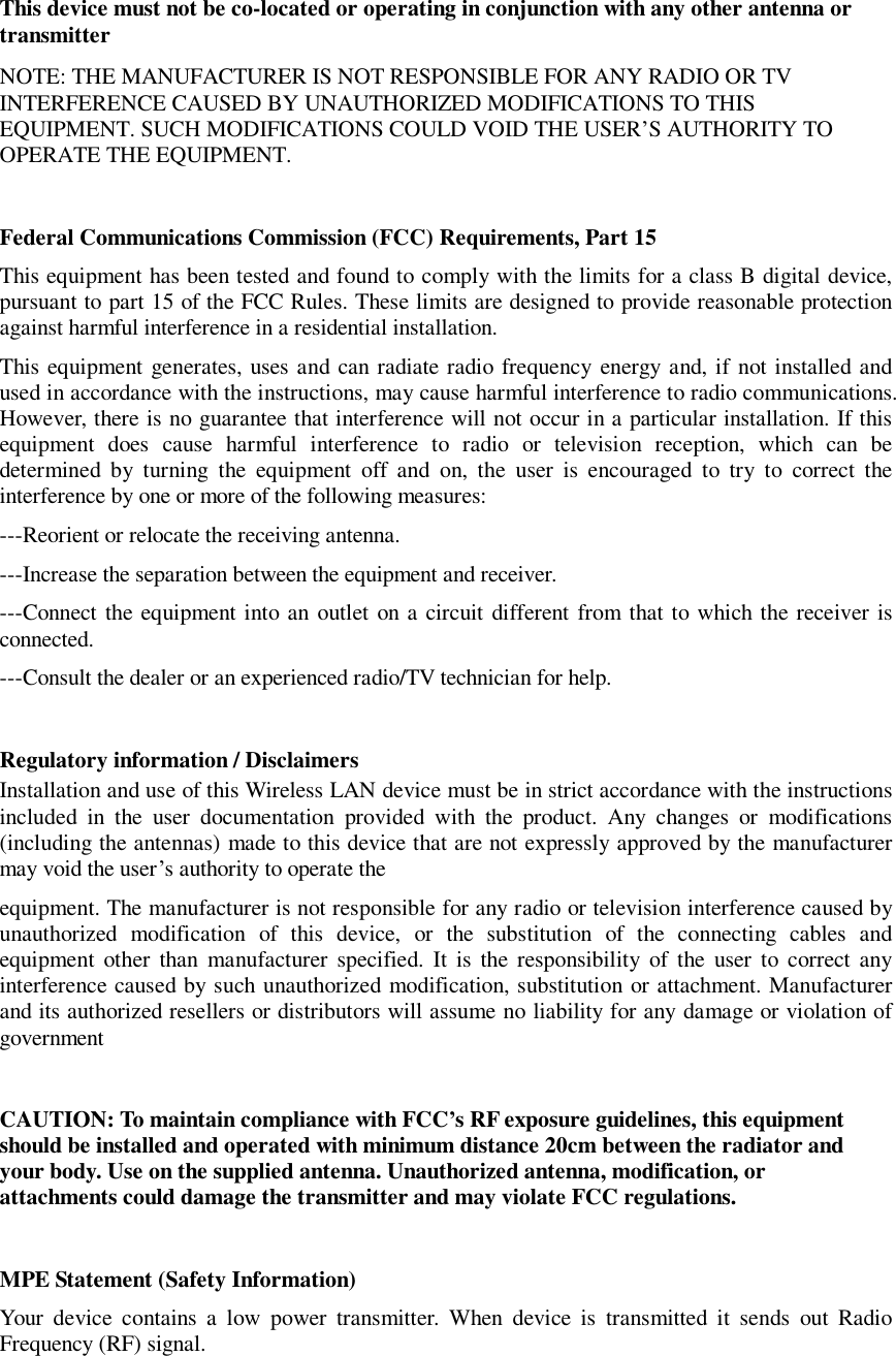  This device must not be co-located or operating in conjunction with any other antenna or transmitter NOTE: THE MANUFACTURER IS NOT RESPONSIBLE FOR ANY RADIO OR TV INTERFERENCE CAUSED BY UNAUTHORIZED MODIFICATIONS TO THIS EQUIPMENT. SUCH MODIFICATIONS COULD VOID THE USER&rsquo;S AUTHORITY TO OPERATE THE EQUIPMENT.  Federal Communications Commission (FCC) Requirements, Part 15  This equipment has been tested and found to comply with the limits for a class B digital device, pursuant to part 15 of the FCC Rules. These limits are designed to provide reasonable protection against harmful interference in a residential installation. This equipment generates, uses and can radiate radio frequency energy and, if not installed and used in accordance with the instructions, may cause harmful interference to radio communications. However, there is no guarantee that interference will not occur in a particular installation. If this equipment does cause harmful interference to radio or television reception, which can be determined by turning the equipment off and on, the user is encouraged to try to correct the interference by one or more of the following measures: ---Reorient or relocate the receiving antenna. ---Increase the separation between the equipment and receiver. ---Connect the equipment into an outlet on a circuit different from that to which the receiver is connected. ---Consult the dealer or an experienced radio/TV technician for help.  Regulatory information / Disclaimers Installation and use of this Wireless LAN device must be in strict accordance with the instructions included in the user documentation provided with the product. Any changes or modifications (including the antennas) made to this device that are not expressly approved by the manufacturer may void the user&rsquo;s authority to operate the equipment. The manufacturer is not responsible for any radio or television interference caused by unauthorized modification of this device, or the substitution of the connecting cables and equipment other than manufacturer specified. It is the responsibility of the user to correct any interference caused by such unauthorized modification, substitution or attachment. Manufacturer and its authorized resellers or distributors will assume no liability for any damage or violation of government  CAUTION: To maintain compliance with FCC&rsquo;s RF exposure guidelines, this equipment should be installed and operated with minimum distance 20cm between the radiator and your body. Use on the supplied antenna. Unauthorized antenna, modification, or attachments could damage the transmitter and may violate FCC regulations.  MPE Statement (Safety Information) Your device contains a low power transmitter. When device is transmitted it sends out Radio Frequency (RF) signal.  