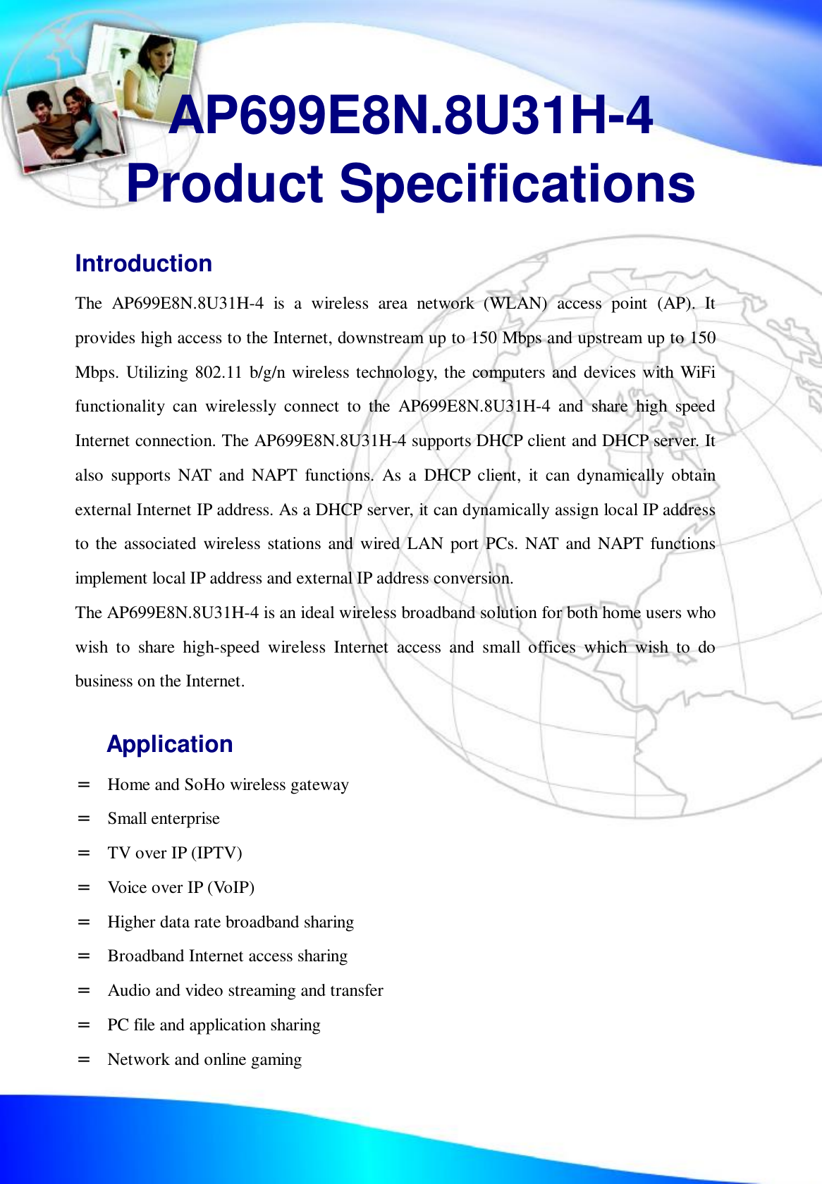  AP699E8N.8U31H-4 Product Specifications Introduction The AP699E8N.8U31H-4 is a wireless area network (WLAN) access point (AP). It provides high access to the Internet, downstream up to 150 Mbps and upstream up to 150 Mbps. Utilizing 802.11 b/g/n wireless technology, the computers and devices with WiFi functionality can wirelessly connect to the AP699E8N.8U31H-4 and share high speed Internet connection. The AP699E8N.8U31H-4 supports DHCP client and DHCP server. It also supports NAT and NAPT functions. As a DHCP client, it can dynamically obtain external Internet IP address. As a DHCP server, it can dynamically assign local IP address to the associated wireless stations and wired LAN port PCs. NAT and NAPT functions implement local IP address and external IP address conversion. The AP699E8N.8U31H-4 is an ideal wireless broadband solution for both home users who wish to share high-speed wireless Internet access and small offices which wish to do business on the Internet. Application =  Home and SoHo wireless gateway =  Small enterprise =  TV over IP (IPTV) =  Voice over IP (VoIP) =  Higher data rate broadband sharing =  Broadband Internet access sharing =  Audio and video streaming and transfer =  PC file and application sharing =  Network and online gaming 