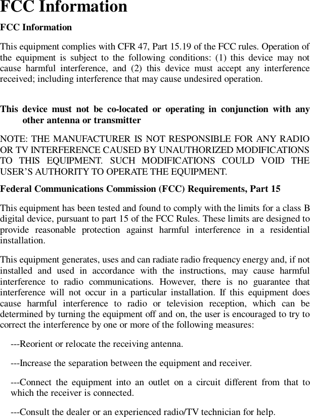 FCC Information  FCC Information This equipment complies with CFR 47, Part 15.19 of the FCC rules. Operation of the equipment is subject to the following conditions: (1) this device may not cause harmful interference, and (2) this device must accept any interference received; including interference that may cause undesired operation. This device must not be co-located or operating in conjunction with any other antenna or transmitter NOTE: THE MANUFACTURER IS NOT RESPONSIBLE FOR ANY RADIO OR TV INTERFERENCE CAUSED BY UNAUTHORIZED MODIFICATIONS TO THIS EQUIPMENT. SUCH MODIFICATIONS COULD VOID THE USER&rsquo;S AUTHORITY TO OPERATE THE EQUIPMENT. Federal Communications Commission (FCC) Requirements, Part 15  This equipment has been tested and found to comply with the limits for a class B digital device, pursuant to part 15 of the FCC Rules. These limits are designed to provide reasonable protection against harmful interference in a residential installation. This equipment generates, uses and can radiate radio frequency energy and, if not installed and used in accordance with the instructions, may cause harmful interference to radio communications. However, there is no guarantee that interference will not occur in a particular installation. If this equipment does cause harmful interference to radio or television reception, which can be determined by turning the equipment off and on, the user is encouraged to try to correct the interference by one or more of the following measures: ---Reorient or relocate the receiving antenna. ---Increase the separation between the equipment and receiver. ---Connect the equipment into an outlet on a circuit different from that to which the receiver is connected. ---Consult the dealer or an experienced radio/TV technician for help.   