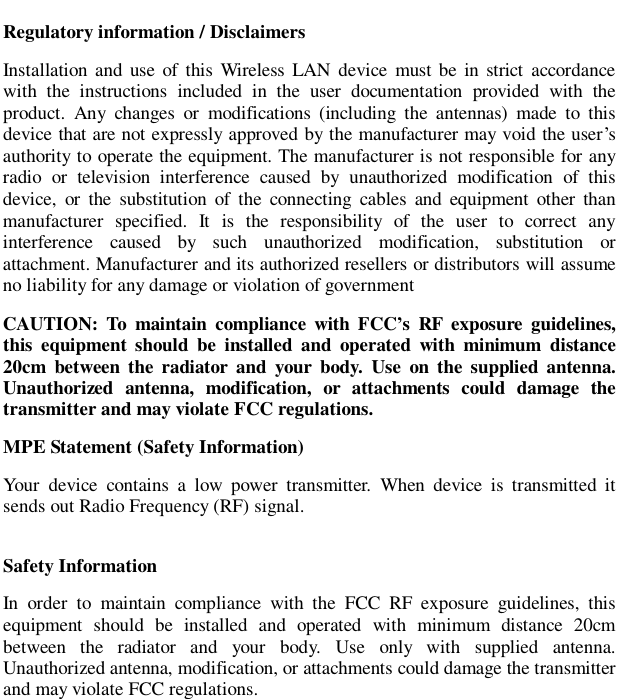                          Regulatory information / Disclaimers Installation and use of this Wireless LAN device must be in strict accordance with the instructions included in the user documentation provided with the product. Any changes or modifications (including the antennas) made to this device that are not expressly approved by the manufacturer may void the user&rsquo;s authority to operate the equipment. The manufacturer is not responsible for any radio or television interference caused by unauthorized modification of this device, or the substitution of the connecting cables and equipment other than manufacturer specified. It is the responsibility of the user to correct any interference caused by such unauthorized modification, substitution or attachment. Manufacturer and its authorized resellers or distributors will assume no liability for any damage or violation of government CAUTION: To maintain compliance with FCC&rsquo;s RF exposure guidelines, this equipment should be installed and operated with minimum distance 20cm between the radiator and your body. Use on the supplied antenna. Unauthorized antenna, modification, or attachments could damage the transmitter and may violate FCC regulations. MPE Statement (Safety Information) Your device contains a low power transmitter. When device is transmitted it sends out Radio Frequency (RF) signal. Safety Information In order to maintain compliance with the FCC RF exposure guidelines, this equipment should be installed and operated with minimum distance 20cm between the radiator and your body. Use only with supplied antenna. Unauthorized antenna, modification, or attachments could damage the transmitter and may violate FCC regulations.   