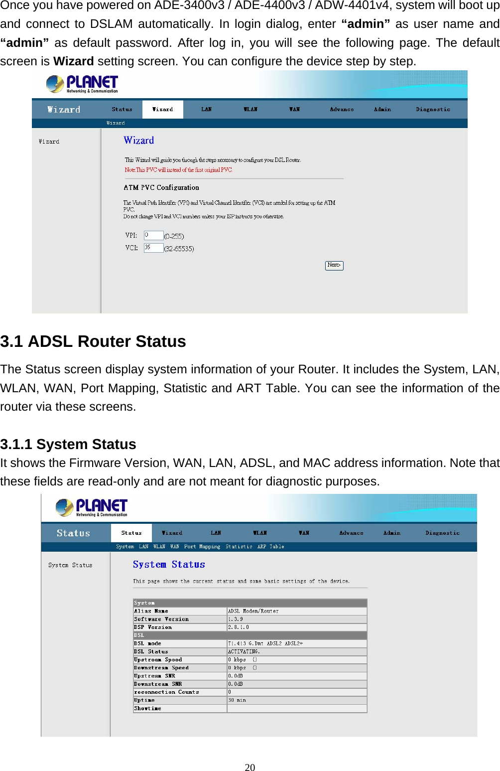 Once you have powered on ADE-3400v3 / ADE-4400v3 / ADW-4401v4, system will boot up and connect to DSLAM automatically. In login dialog, enter “admin” as user name and “admin” as default password. After log in, you will see the following page. The default screen is Wizard setting screen. You can configure the device step by step.  3.1 ADSL Router Status The Status screen display system information of your Router. It includes the System, LAN, WLAN, WAN, Port Mapping, Statistic and ART Table. You can see the information of the router via these screens. 3.1.1 System Status It shows the Firmware Version, WAN, LAN, ADSL, and MAC address information. Note that these fields are read-only and are not meant for diagnostic purposes.                                                                20