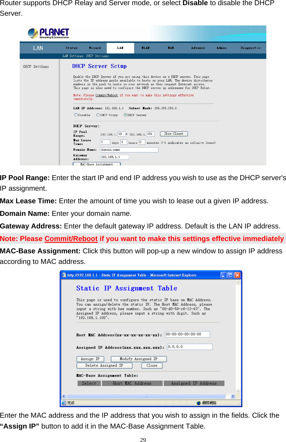 Router supports DHCP Relay and Server mode, or select Disable to disable the DHCP Server.  IP Pool Range: Enter the start IP and end IP address you wish to use as the DHCP server&apos;s IP assignment. Max Lease Time: Enter the amount of time you wish to lease out a given IP address. Domain Name: Enter your domain name. Gateway Address: Enter the default gateway IP address. Default is the LAN IP address. Note: Please Commit/Reboot if you want to make this settings effective immediately MAC-Base Assignment: Click this button will pop-up a new window to assign IP address according to MAC address.   Enter the MAC address and the IP address that you wish to assign in the fields. Click the “Assign IP” button to add it in the MAC-Base Assignment Table.                                                             29