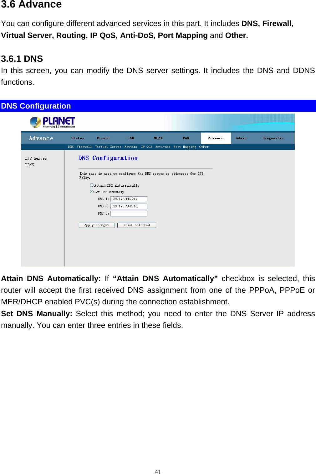 3.6 Advance You can configure different advanced services in this part. It includes DNS, Firewall, Virtual Server, Routing, IP QoS, Anti-DoS, Port Mapping and Other. 3.6.1 DNS In this screen, you can modify the DNS server settings. It includes the DNS and DDNS functions.  DNS Configuration  Attain DNS Automatically: If “Attain DNS Automatically” checkbox is selected, this router will accept the first received DNS assignment from one of the PPPoA, PPPoE or MER/DHCP enabled PVC(s) during the connection establishment.   Set DNS Manually: Select this method; you need to enter the DNS Server IP address manually. You can enter three entries in these fields.    41 