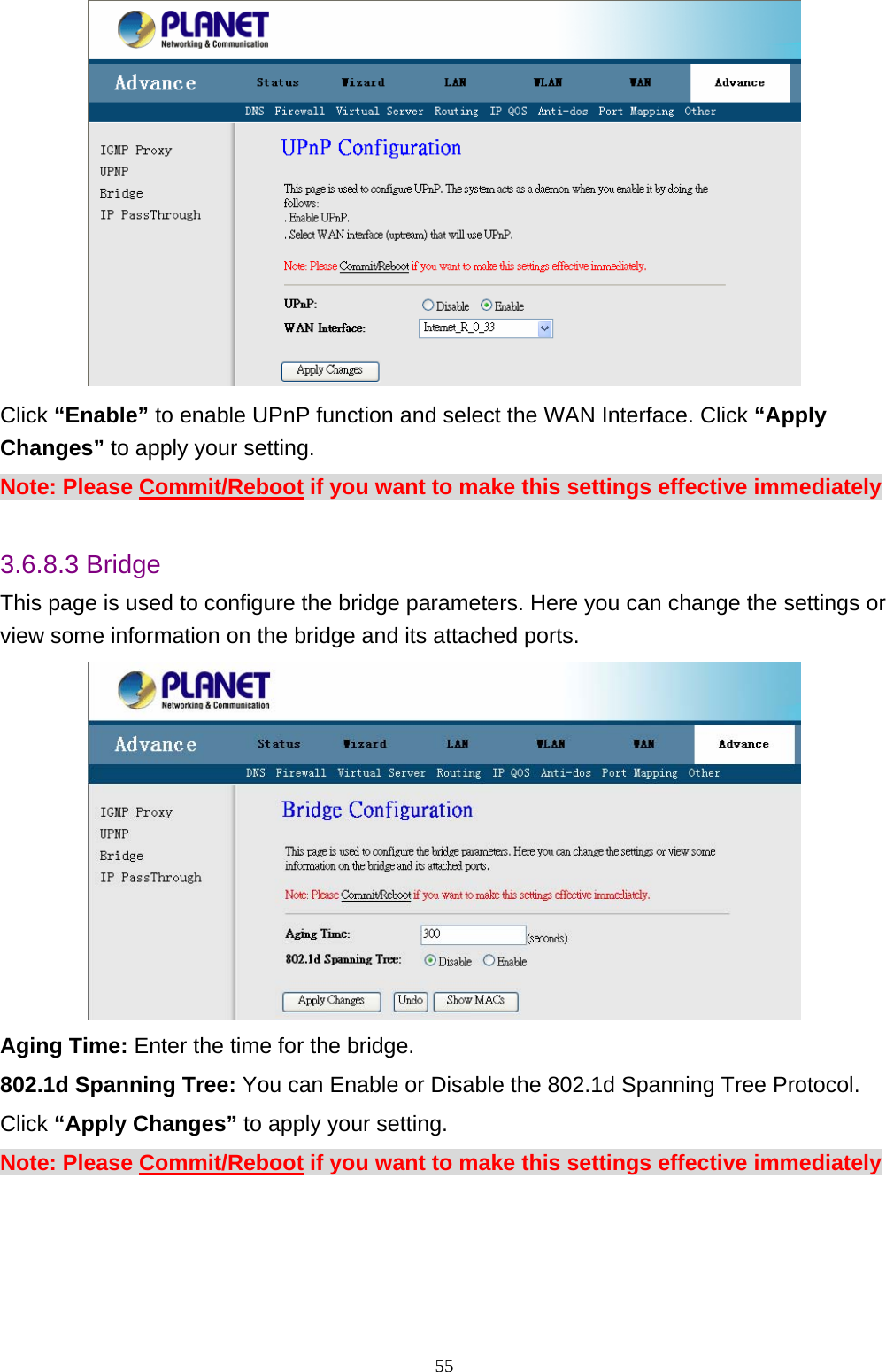  Click “Enable” to enable UPnP function and select the WAN Interface. Click “Apply Changes” to apply your setting. Note: Please Commit/Reboot if you want to make this settings effective immediately  3.6.8.3 Bridge This page is used to configure the bridge parameters. Here you can change the settings or view some information on the bridge and its attached ports.  Aging Time: Enter the time for the bridge. 802.1d Spanning Tree: You can Enable or Disable the 802.1d Spanning Tree Protocol. Click “Apply Changes” to apply your setting. Note: Please Commit/Reboot if you want to make this settings effective immediately                                                               55