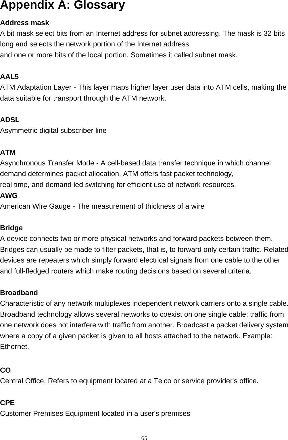 Appendix A: Glossary Address mask A bit mask select bits from an Internet address for subnet addressing. The mask is 32 bits long and selects the network portion of the Internet address  and one or more bits of the local portion. Sometimes it called subnet mask.  AAL5 ATM Adaptation Layer - This layer maps higher layer user data into ATM cells, making the data suitable for transport through the ATM network.  ADSL Asymmetric digital subscriber line  ATM Asynchronous Transfer Mode - A cell-based data transfer technique in which channel demand determines packet allocation. ATM offers fast packet technology,  real time, and demand led switching for efficient use of network resources. AWG American Wire Gauge - The measurement of thickness of a wire  Bridge A device connects two or more physical networks and forward packets between them. Bridges can usually be made to filter packets, that is, to forward only certain traffic. Related devices are repeaters which simply forward electrical signals from one cable to the other and full-fledged routers which make routing decisions based on several criteria.  Broadband Characteristic of any network multiplexes independent network carriers onto a single cable. Broadband technology allows several networks to coexist on one single cable; traffic from one network does not interfere with traffic from another. Broadcast a packet delivery system where a copy of a given packet is given to all hosts attached to the network. Example: Ethernet.  CO Central Office. Refers to equipment located at a Telco or service provider&apos;s office.  CPE Customer Premises Equipment located in a user&apos;s premises   65 