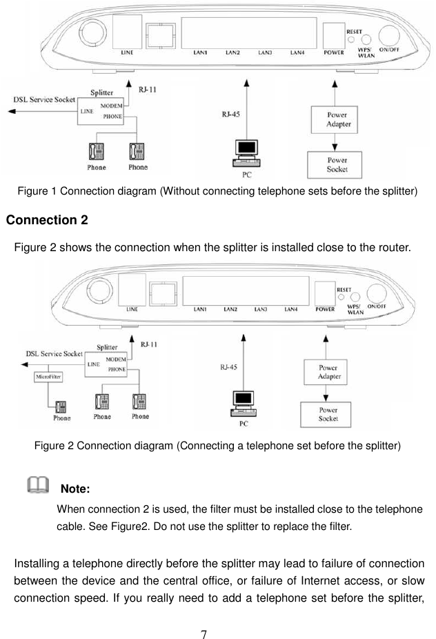  7  Figure 1 Connection diagram (Without connecting telephone sets before the splitter) Connection 2 Figure 2 shows the connection when the splitter is installed close to the router.  Figure 2 Connection diagram (Connecting a telephone set before the splitter)     Note: When connection 2 is used, the filter must be installed close to the telephone cable. See Figure2. Do not use the splitter to replace the filter. Installing a telephone directly before the splitter may lead to failure of connection between the device and the central office, or failure of Internet access, or slow connection speed. If you really need to add a telephone set before the splitter, 