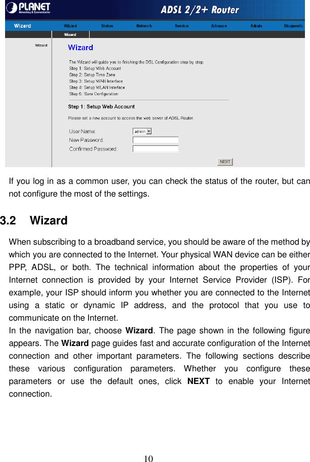  10  If you log in as a common user, you can check the status of the router, but can not configure the most of the settings. 3.2   Wizard When subscribing to a broadband service, you should be aware of the method by which you are connected to the Internet. Your physical WAN device can be either PPP,  ADSL,  or  both.  The  technical  information  about  the  properties  of  your Internet  connection  is  provided  by  your  Internet  Service  Provider  (ISP).  For example, your ISP should inform you whether you are connected to the Internet using  a  static  or  dynamic  IP  address,  and  the  protocol  that  you  use  to communicate on the Internet. In the  navigation  bar, choose Wizard. The page shown in the  following figure appears. The Wizard page guides fast and accurate configuration of the Internet connection  and  other  important  parameters.  The  following  sections  describe these  various  configuration  parameters.  Whether  you  configure  these parameters  or  use  the  default  ones,  click  NEXT  to  enable  your  Internet connection. 