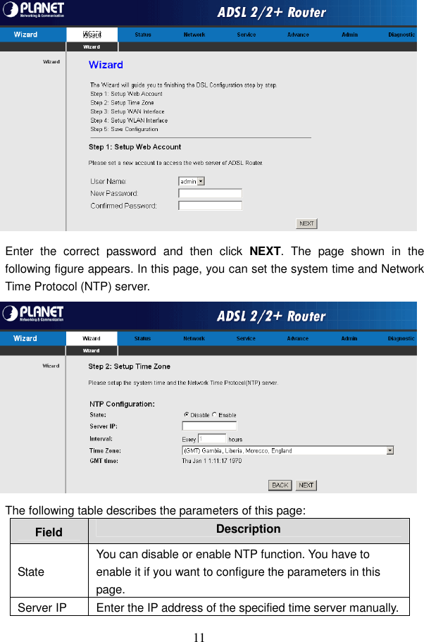  11  Enter  the  correct  password  and  then  click  NEXT.  The  page  shown  in  the following figure appears. In this page, you can set the system time and Network Time Protocol (NTP) server.  The following table describes the parameters of this page: Field  Description State You can disable or enable NTP function. You have to enable it if you want to configure the parameters in this page. Server IP  Enter the IP address of the specified time server manually. 