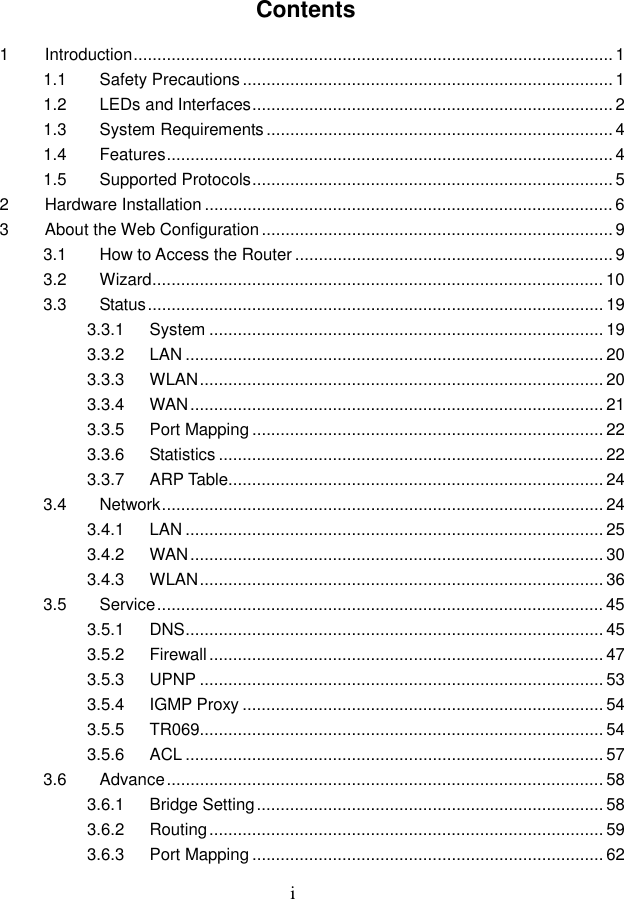  i Contents 1 Introduction..................................................................................................... 1 1.1 Safety Precautions.............................................................................. 1 1.2 LEDs and Interfaces............................................................................ 2 1.3 System Requirements......................................................................... 4 1.4 Features..............................................................................................4 1.5 Supported Protocols............................................................................ 5 2 Hardware Installation ...................................................................................... 6 3 About the Web Configuration.......................................................................... 9 3.1 How to Access the Router ................................................................... 9 3.2 Wizard............................................................................................... 10 3.3 Status................................................................................................ 19 3.3.1 System ................................................................................... 19 3.3.2 LAN ........................................................................................ 20 3.3.3 WLAN..................................................................................... 20 3.3.4 WAN....................................................................................... 21 3.3.5 Port Mapping .......................................................................... 22 3.3.6 Statistics ................................................................................. 22 3.3.7 ARP Table............................................................................... 24 3.4 Network............................................................................................. 24 3.4.1 LAN ........................................................................................ 25 3.4.2 WAN....................................................................................... 30 3.4.3 WLAN..................................................................................... 36 3.5 Service.............................................................................................. 45 3.5.1 DNS........................................................................................ 45 3.5.2 Firewall................................................................................... 47 3.5.3 UPNP ..................................................................................... 53 3.5.4 IGMP Proxy ............................................................................ 54 3.5.5 TR069..................................................................................... 54 3.5.6 ACL ........................................................................................ 57 3.6 Advance............................................................................................ 58 3.6.1 Bridge Setting......................................................................... 58 3.6.2 Routing................................................................................... 59 3.6.3 Port Mapping .......................................................................... 62 