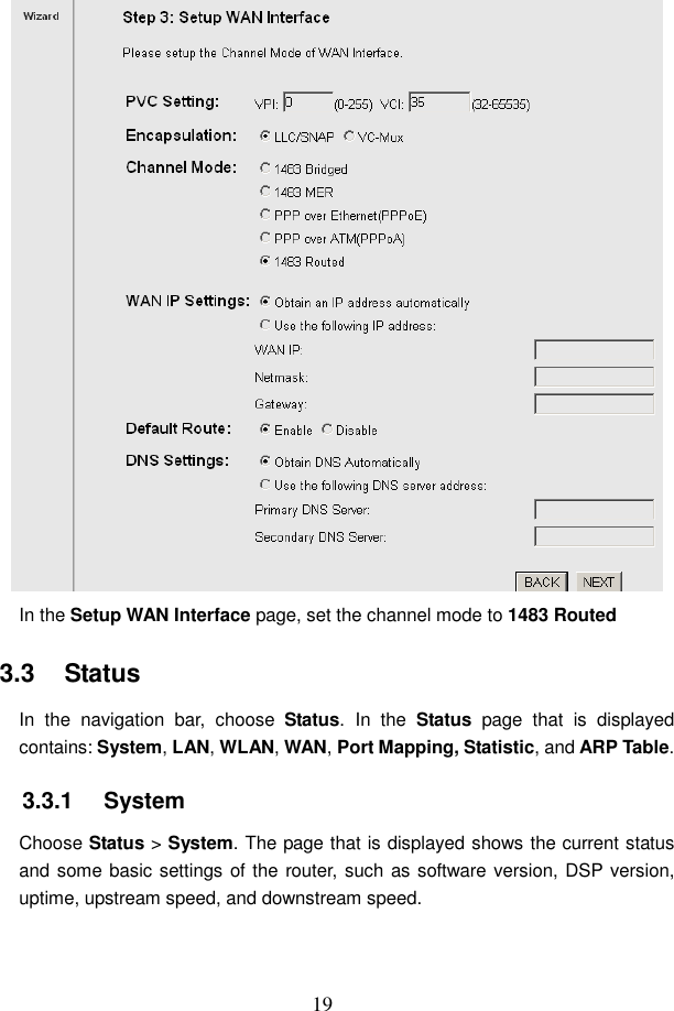  19  In the Setup WAN Interface page, set the channel mode to 1483 Routed 3.3   Status In  the  navigation  bar,  choose  Status. In  the  Status  page  that  is  displayed contains: System, LAN, WLAN, WAN, Port Mapping, Statistic, and ARP Table. 3.3.1   System Choose Status > System. The page that is displayed shows the current status and some basic settings of the router, such as software version, DSP version, uptime, upstream speed, and downstream speed. 