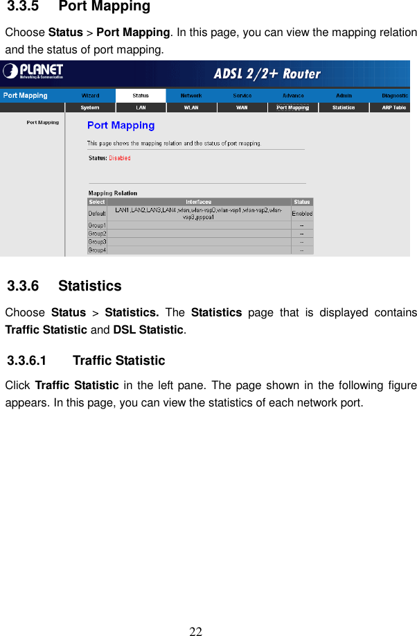  22 3.3.5   Port Mapping Choose Status > Port Mapping. In this page, you can view the mapping relation and the status of port mapping.  3.3.6   Statistics Choose  Status  >  Statistics.  The  Statistics  page  that  is  displayed  contains Traffic Statistic and DSL Statistic. 3.3.6.1  Traffic Statistic Click Traffic Statistic in the left pane. The page shown  in the following figure appears. In this page, you can view the statistics of each network port. 