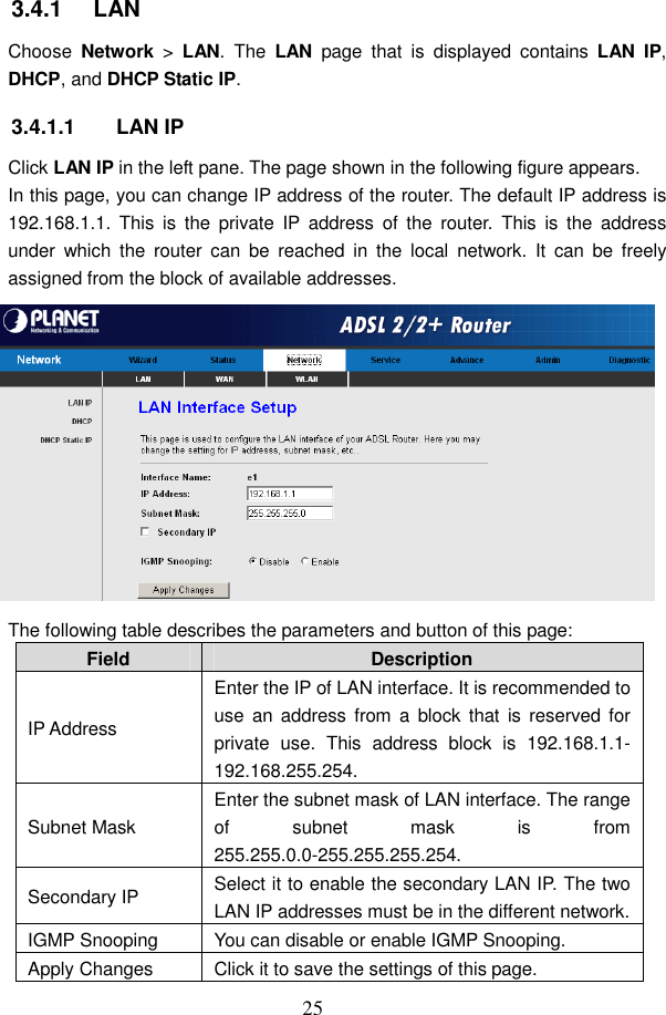  25 3.4.1   LAN Choose  Network  >  LAN.  The  LAN  page  that  is  displayed  contains  LAN  IP, DHCP, and DHCP Static IP. 3.4.1.1  LAN IP Click LAN IP in the left pane. The page shown in the following figure appears. In this page, you can change IP address of the router. The default IP address is 192.168.1.1.  This  is  the  private  IP  address  of  the  router.  This  is  the  address under  which  the  router  can  be  reached  in  the  local  network.  It  can  be  freely assigned from the block of available addresses.  The following table describes the parameters and button of this page: Field  Description IP Address Enter the IP of LAN interface. It is recommended to use  an address  from a  block  that  is  reserved for private  use.  This  address  block  is  192.168.1.1- 192.168.255.254. Subnet Mask Enter the subnet mask of LAN interface. The range of  subnet  mask  is  from 255.255.0.0-255.255.255.254. Secondary IP  Select it to enable the secondary LAN IP. The two LAN IP addresses must be in the different network. IGMP Snooping  You can disable or enable IGMP Snooping. Apply Changes  Click it to save the settings of this page. 