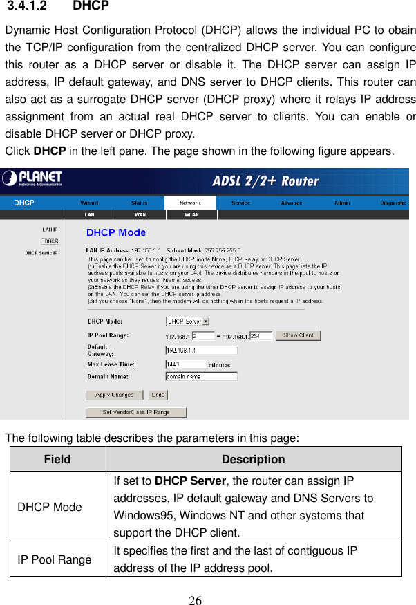  26  3.4.1.2  DHCP Dynamic Host Configuration Protocol (DHCP) allows the individual PC to obain the TCP/IP configuration from the centralized DHCP server. You can configure this  router  as  a  DHCP  server  or  disable  it.  The  DHCP  server  can  assign  IP address, IP default gateway, and DNS server to DHCP clients. This router can also act as a surrogate DHCP server (DHCP proxy) where it relays IP address assignment  from  an  actual  real  DHCP  server  to  clients.  You  can  enable  or disable DHCP server or DHCP proxy. Click DHCP in the left pane. The page shown in the following figure appears.  The following table describes the parameters in this page: Field  Description DHCP Mode If set to DHCP Server, the router can assign IP addresses, IP default gateway and DNS Servers to Windows95, Windows NT and other systems that support the DHCP client. IP Pool Range  It specifies the first and the last of contiguous IP address of the IP address pool. 