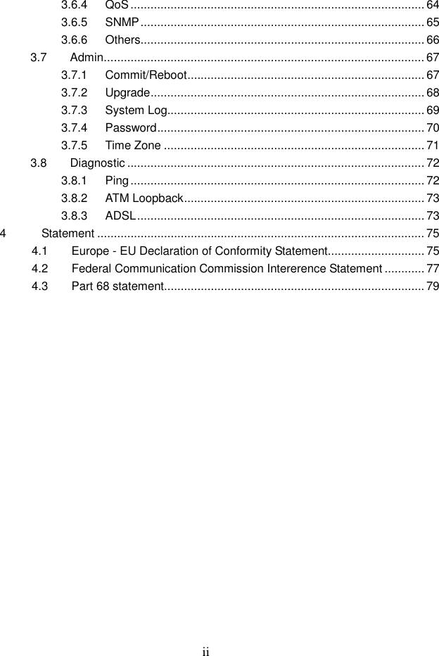 ii 3.6.4 QoS........................................................................................ 64 3.6.5 SNMP..................................................................................... 65 3.6.6 Others..................................................................................... 66 3.7 Admin................................................................................................ 67 3.7.1 Commit/Reboot....................................................................... 67 3.7.2 Upgrade.................................................................................. 68 3.7.3 System Log............................................................................. 69 3.7.4 Password................................................................................ 70 3.7.5 Time Zone .............................................................................. 71 3.8 Diagnostic ......................................................................................... 72 3.8.1 Ping........................................................................................ 72 3.8.2 ATM Loopback........................................................................ 73 3.8.3 ADSL...................................................................................... 73 4            Statement .................................................................................................. 75   4.1        Europe - EU Declaration of Conformity Statement............................. 75   4.2        Federal Communication Commission Intererence Statement ............ 77   4.3        Part 68 statement.............................................................................. 79    