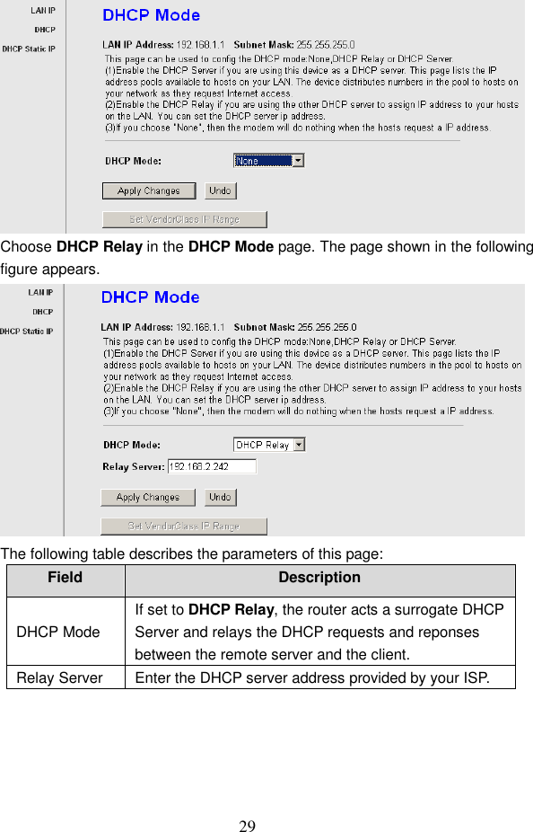  29  Choose DHCP Relay in the DHCP Mode page. The page shown in the following figure appears.  The following table describes the parameters of this page: Field  Description DHCP Mode If set to DHCP Relay, the router acts a surrogate DHCP Server and relays the DHCP requests and reponses between the remote server and the client. Relay Server  Enter the DHCP server address provided by your ISP.  