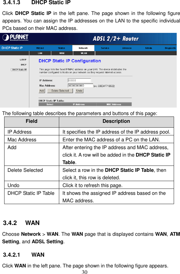  30 3.4.1.3  DHCP Static IP Click DHCP Static IP in the left pane. The page shown  in the following figure appears. You can assign the IP addresses on the LAN to the specific individual PCs based on their MAC address.  The following table describes the parameters and buttons of this page: Field  Description IP Address  It specifies the IP address of the IP address pool. Mac Address  Enter the MAC address of a PC on the LAN. Add  After entering the IP address and MAC address, click it. A row will be added in the DHCP Static IP Table. Delete Selected  Select a row in the DHCP Static IP Table, then click it, this row is deleted. Undo  Click it to refresh this page. DHCP Static IP Table It shows the assigned IP address based on the MAC address.  3.4.2   WAN Choose Network > WAN. The WAN page that is displayed contains WAN, ATM Setting, and ADSL Setting. 3.4.2.1  WAN Click WAN in the left pane. The page shown in the following figure appears. 