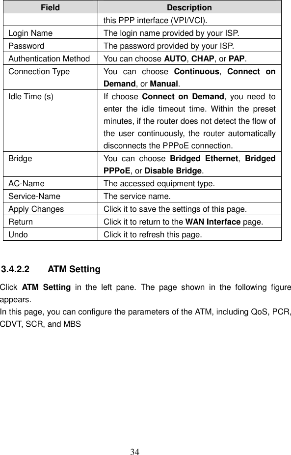  34 Field  Description this PPP interface (VPI/VCI). Login Name  The login name provided by your ISP. Password  The password provided by your ISP. Authentication Method You can choose AUTO, CHAP, or PAP. Connection Type  You  can  choose  Continuous,  Connect  on Demand, or Manual. Idle Time (s)  If  choose  Connect on  Demand, you  need  to enter  the  idle  timeout  time.  Within  the  preset minutes, if the router does not detect the flow of the user continuously, the router automatically disconnects the PPPoE connection. Bridge  You  can  choose  Bridged  Ethernet,  Bridged PPPoE, or Disable Bridge. AC-Name  The accessed equipment type. Service-Name  The service name. Apply Changes  Click it to save the settings of this page. Return  Click it to return to the WAN Interface page. Undo  Click it to refresh this page.  3.4.2.2  ATM Setting Click  ATM  Setting  in  the  left  pane.  The  page  shown  in  the  following  figure appears. In this page, you can configure the parameters of the ATM, including QoS, PCR, CDVT, SCR, and MBS 