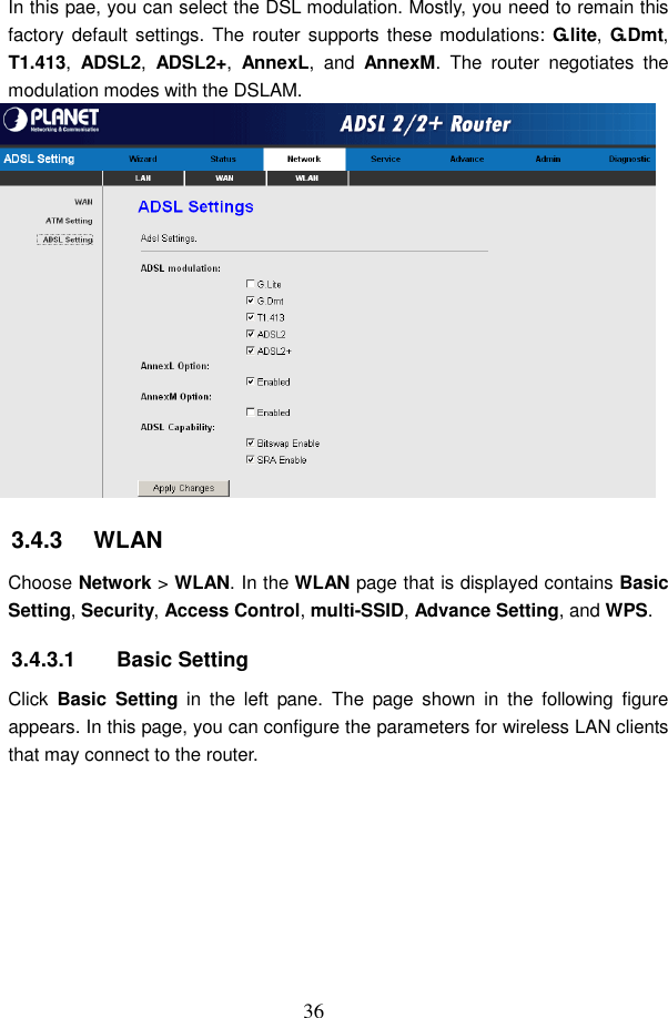  36 In this pae, you can select the DSL modulation. Mostly, you need to remain this factory default settings. The  router supports these modulations: G.lite, G.Dmt, T1.413,  ADSL2,  ADSL2+,  AnnexL,  and  AnnexM.  The  router  negotiates  the modulation modes with the DSLAM.  3.4.3   WLAN Choose Network > WLAN. In the WLAN page that is displayed contains Basic Setting, Security, Access Control, multi-SSID, Advance Setting, and WPS. 3.4.3.1  Basic Setting Click  Basic  Setting  in  the  left  pane.  The  page  shown  in  the  following  figure appears. In this page, you can configure the parameters for wireless LAN clients that may connect to the router. 