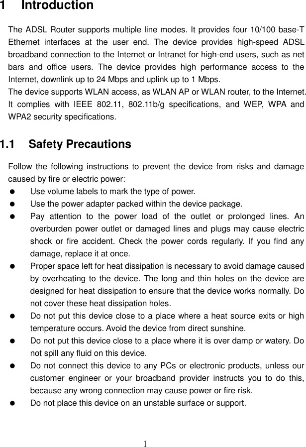  1 1   Introduction The ADSL Router supports multiple line modes. It provides four 10/100 base-T Ethernet  interfaces  at  the  user  end.  The  device  provides  high-speed  ADSL broadband connection to the Internet or Intranet for high-end users, such as net bars  and  office  users.  The  device  provides  high  performance  access  to  the Internet, downlink up to 24 Mbps and uplink up to 1 Mbps. The device supports WLAN access, as WLAN AP or WLAN router, to the Internet. It  complies  with  IEEE  802.11,  802.11b/g  specifications,  and  WEP,  WPA  and WPA2 security specifications. 1.1   Safety Precautions Follow the  following instructions  to  prevent the device from  risks and damage caused by fire or electric power:   Use volume labels to mark the type of power.   Use the power adapter packed within the device package.   Pay  attention  to  the  power  load  of  the  outlet  or  prolonged  lines.  An overburden power outlet or damaged lines and plugs may cause electric shock  or fire  accident.  Check the  power  cords  regularly.  If  you find  any damage, replace it at once.   Proper space left for heat dissipation is necessary to avoid damage caused by overheating to the device. The long and thin holes on the device are designed for heat dissipation to ensure that the device works normally. Do not cover these heat dissipation holes.   Do not put this device close to a place where a heat source exits or high temperature occurs. Avoid the device from direct sunshine.   Do not put this device close to a place where it is over damp or watery. Do not spill any fluid on this device.   Do not connect this device to any PCs or electronic products, unless our customer  engineer  or  your  broadband  provider  instructs  you  to  do  this, because any wrong connection may cause power or fire risk.   Do not place this device on an unstable surface or support. 