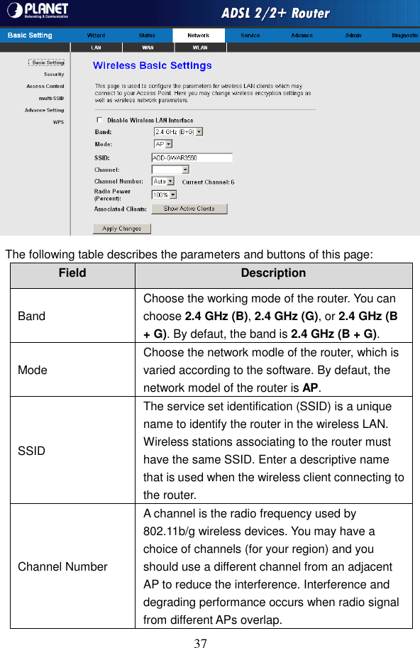  37  The following table describes the parameters and buttons of this page: Field  Description Band Choose the working mode of the router. You can choose 2.4 GHz (B), 2.4 GHz (G), or 2.4 GHz (B + G). By defaut, the band is 2.4 GHz (B + G). Mode Choose the network modle of the router, which is varied according to the software. By defaut, the network model of the router is AP. SSID The service set identification (SSID) is a unique name to identify the router in the wireless LAN. Wireless stations associating to the router must have the same SSID. Enter a descriptive name that is used when the wireless client connecting to the router. Channel Number A channel is the radio frequency used by 802.11b/g wireless devices. You may have a choice of channels (for your region) and you should use a different channel from an adjacent AP to reduce the interference. Interference and degrading performance occurs when radio signal from different APs overlap. 
