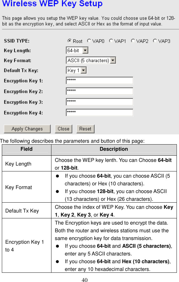  40  The following describes the parameters and button of this page: Field  Description Key Length  Choose the WEP key lenth. You can Choose 64-bit or 128-bit. Key Format   If you choose 64-bit, you can choose ASCII (5 characters) or Hex (10 characters).   If you choose 128-bit, you can choose ASCII (13 characters) or Hex (26 characters). Default Tx Key  Choose the index of WEP Key. You can choose Key 1, Key 2, Key 3, or Key 4. Encryption Key 1 to 4 The Encryption keys are used to encrypt the data. Both the router and wireless stations must use the same encryption key for data transmission.   If you choose 64-bit and ASCII (5 characters), enter any 5 ASCII characters.   If you choose 64-bit and Hex (10 characters), enter any 10 hexadecimal characters. 