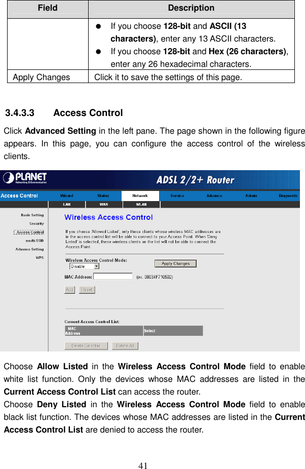  41 Field  Description   If you choose 128-bit and ASCII (13 characters), enter any 13 ASCII characters.   If you choose 128-bit and Hex (26 characters), enter any 26 hexadecimal characters. Apply Changes  Click it to save the settings of this page.  3.4.3.3  Access Control Click Advanced Setting in the left pane. The page shown in the following figure appears.  In  this  page,  you  can  configure  the  access  control  of  the  wireless clients.  Choose  Allow  Listed  in  the  Wireless  Access  Control  Mode  field  to  enable white  list  function.  Only  the  devices  whose  MAC  addresses  are  listed  in  the Current Access Control List can access the router. Choose  Deny  Listed  in  the  Wireless  Access  Control  Mode  field  to  enable black list function. The devices whose MAC addresses are listed in the Current Access Control List are denied to access the router. 